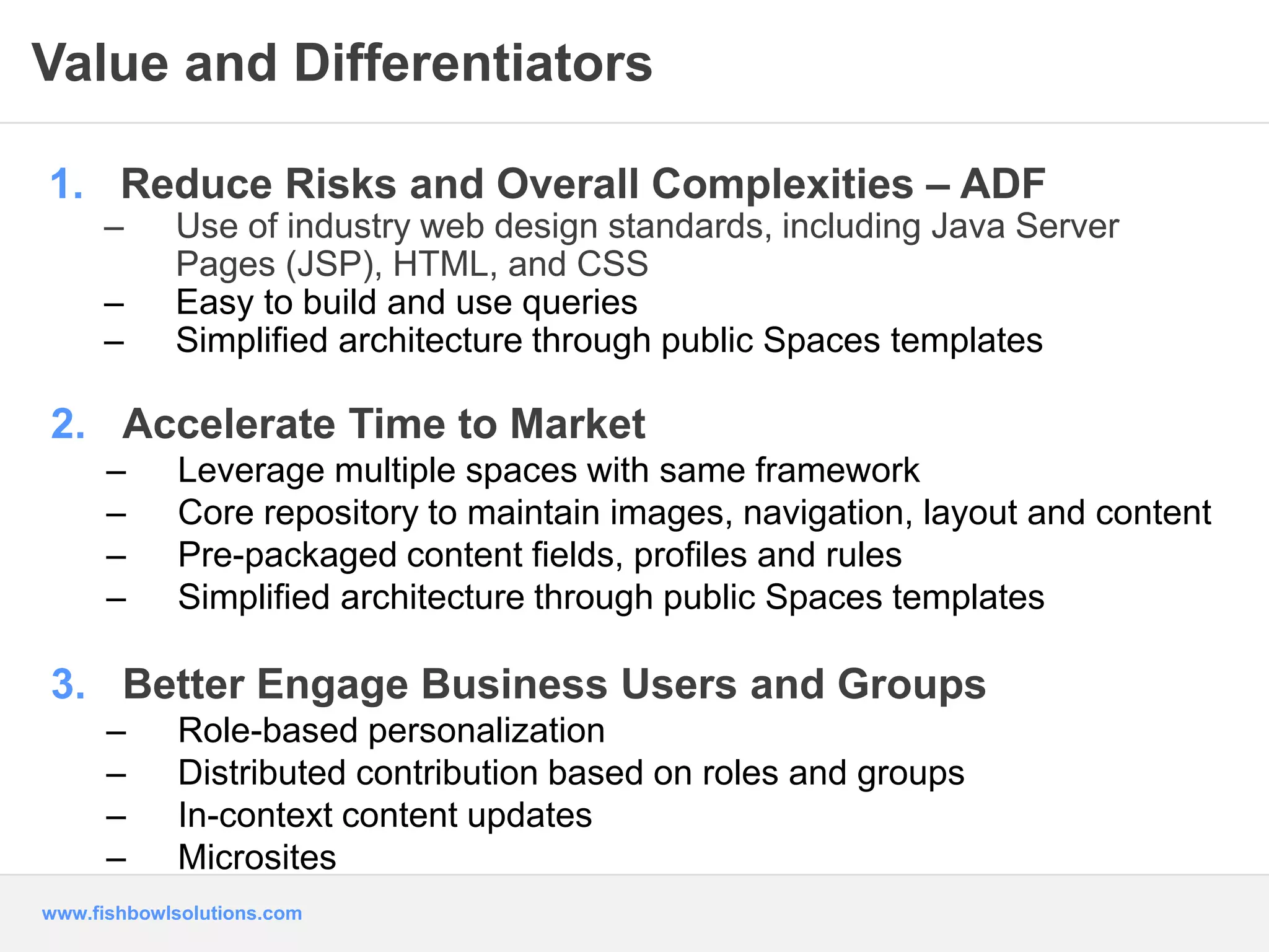Value and Differentiators 
1. Reduce Risks and Overall Complexities – ADF 
– Use of industry web design standards, including Java Server 
Pages (JSP), HTML, and CSS 
– Easy to build and use queries 
– Simplified architecture through public Spaces templates 
2. Accelerate Time to Market 
– Leverage multiple spaces with same framework 
– Core repository to maintain images, navigation, layout and content 
– Pre-packaged content fields, profiles and rules 
– Simplified architecture through public Spaces templates 
3. Better Engage Business Users and Groups 
– Role-based personalization 
– Distributed contribution based on roles and groups 
– In-context content updates 
– Microsites 
www.fishbowlsolutions.com 
 