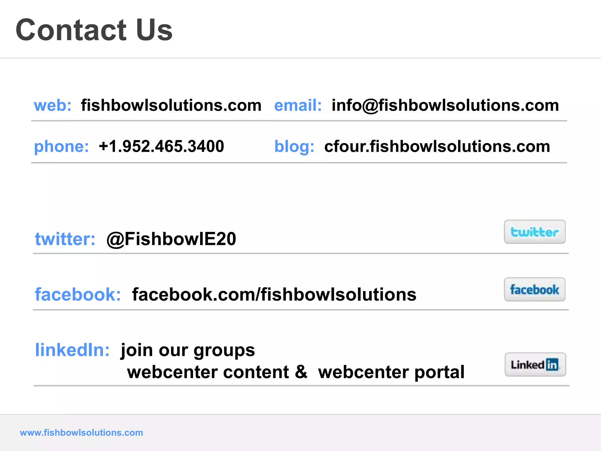 Contact Us 
web: fishbowlsolutions.com email: info@fishbowlsolutions.com 
phone: +1.952.465.3400 blog: cfour.fishbowlsolutions.com 
twitter: @FishbowlE20 
facebook: facebook.com/fishbowlsolutions 
linkedIn: join our groups 
webcenter content & webcenter portal 
www.fishbowlsolutions.com 
