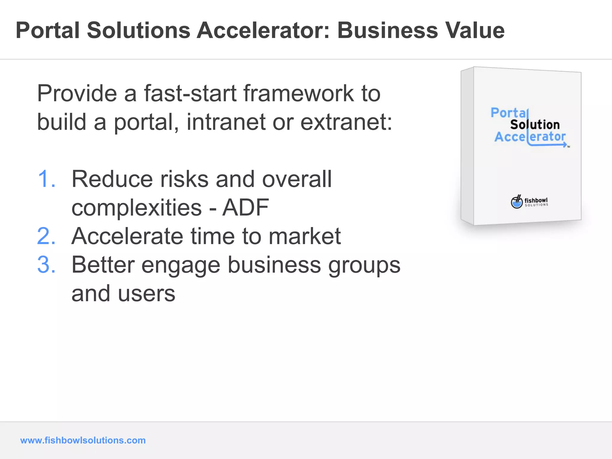 Portal Solutions Accelerator: Business Value 
Provide a fast-start framework to 
build a portal, intranet or extranet: 
1. Reduce risks and overall 
complexities - ADF 
2. Accelerate time to market 
3. Better engage business groups 
and users 
www.fishbowlsolutions.com 
 