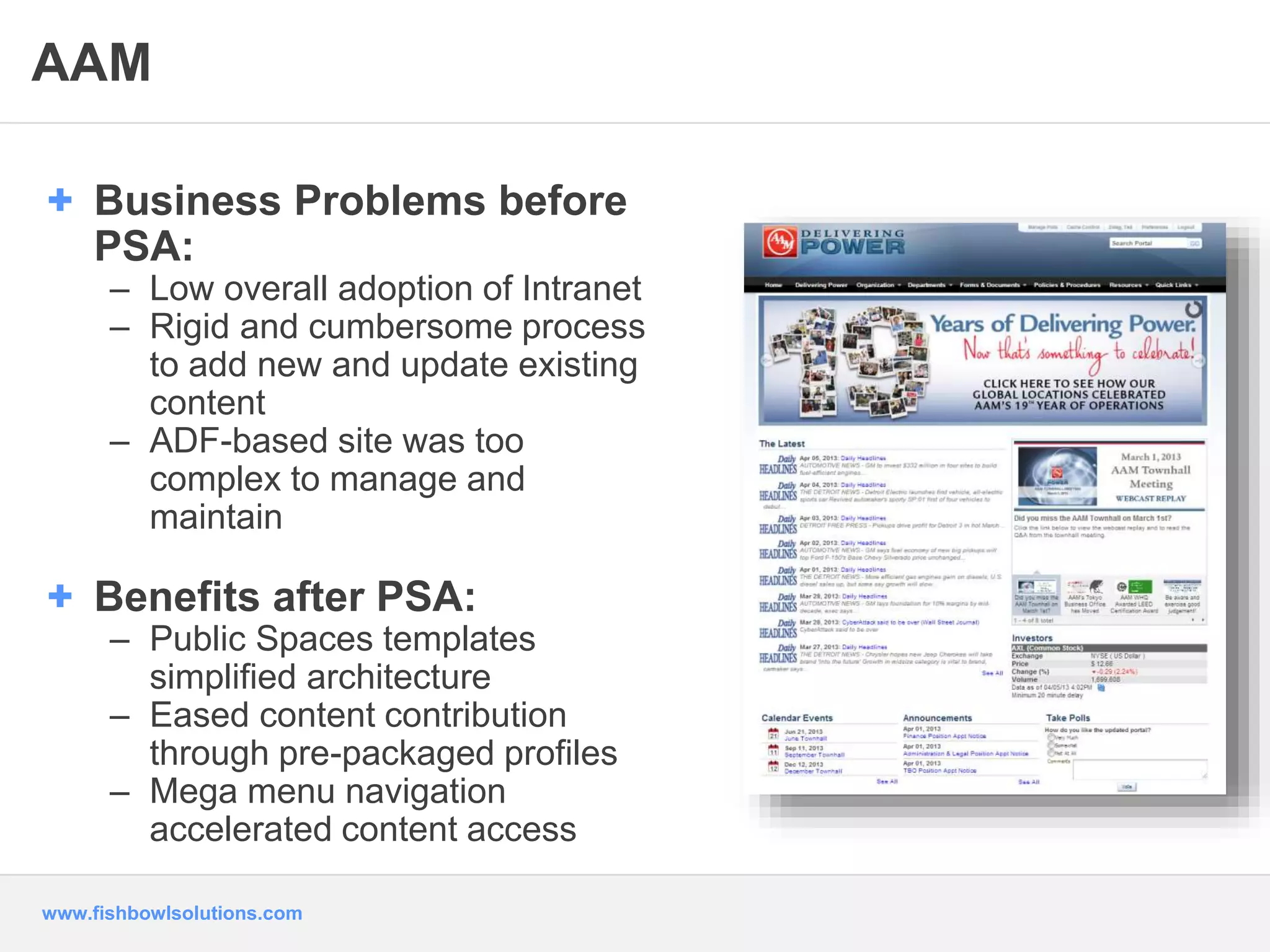 AAM 
+ Business Problems before 
PSA: 
– Low overall adoption of Intranet 
– Rigid and cumbersome process 
to add new and update existing 
content 
– ADF-based site was too 
complex to manage and 
maintain 
+ Benefits after PSA: 
– Public Spaces templates 
simplified architecture 
– Eased content contribution 
through pre-packaged profiles 
– Mega menu navigation 
accelerated content access 
www.fishbowlsolutions.com 
 