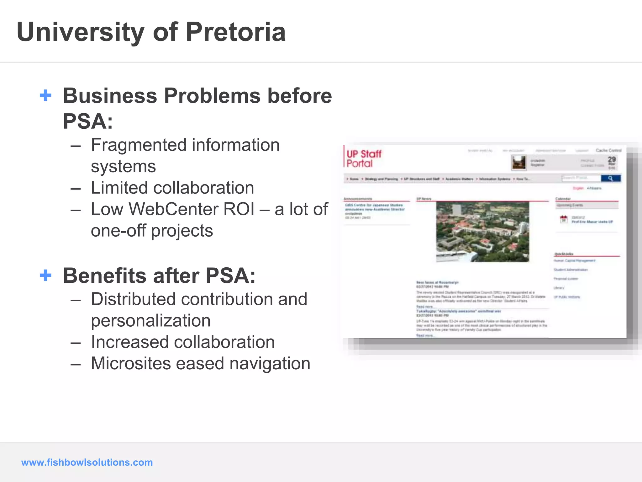 University of Pretoria 
+ Business Problems before 
PSA: 
– Fragmented information 
systems 
– Limited collaboration 
– Low WebCenter ROI – a lot of 
one-off projects 
+ Benefits after PSA: 
– Distributed contribution and 
personalization 
– Increased collaboration 
– Microsites eased navigation 
www.fishbowlsolutions.com 
 