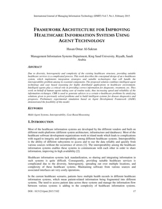 International Journal of Managing Information Technology (IJMIT) Vol.7, No.1, February 2015
DOI : 10.5121/ijmit.2015.7102 17
FRAMEWORK ARCHITECTURE FOR IMPROVING
HEALTHCARE INFORMATION SYSTEMS USING
AGENT TECHNOLOGY
Hasan Omar Al-Sakran
Management Information Systems Department, King Saud University, Riyadh, Saudi
Arabia
ABSTRACT
Due to diversity, heterogeneity and complexity of the existing healthcare structure, providing suitable
healthcare services is a complicated process. This work describes the conceptual design of an e-healthcare
system, which implements integration strategies and suitable technologies that will handle the
interoperability problem among its essential components. The proposed solution combines intelligent agent
technology and case based reasoning for highly distributed applications in healthcare environment.
Intelligent agents play a critical role in providing correct information for diagnostic, treatment, etc. They
work on behalf of human agents taking care of routine tasks, thus increasing speed and reliability of the
information exchanges. CBR is used to generate advices to a certain e-healthcare problems by analyzing
solutions given to previously solved problems and to build intelligent systems for disease diagnostics and
prognosis. Preliminary experimental simulation based on Agent Development Framework (JADE)
demonstrated the feasibility of this model.
KEYWORDS
Multi-Agent Systems, Interoperability, Case Based Reasoning
1. INTRODUCTION
Most of the healthcare information systems are developed by the different vendors and built on
different multi-platforms (different system architecture, infrastructure and databases). Most of the
healthcare software development organizations work in island mode which leads to complications
with regard to integrity and interoperability among different healthcare systems. Interoperability
is the ability of different subsystems to access and to use the data reliably and quickly from
various sources without the occurrence of errors [1]. The interoperability among the healthcare
information systems enables these systems to communicate with each other in order to share
information, improving its high availability [2].
Healthcare information systems lack standardization, so sharing and integrating information in
such systems is quite difficult. Consequently, providing suitable healthcare services is
complicated due to the diversity, heterogeneity, spreading out over multiple locations, and
complexity of these healthcare systems. Maintaining software from various sources and
associated interfaces are very costly operations.
In the current healthcare scenario, patients have multiple health records in different healthcare
information systems, which mean patient-related information being fragmented into different
systems. The need to access patient data across these systems and manage the information flow
between various systems is adding to the complexity of healthcare information systems.
 