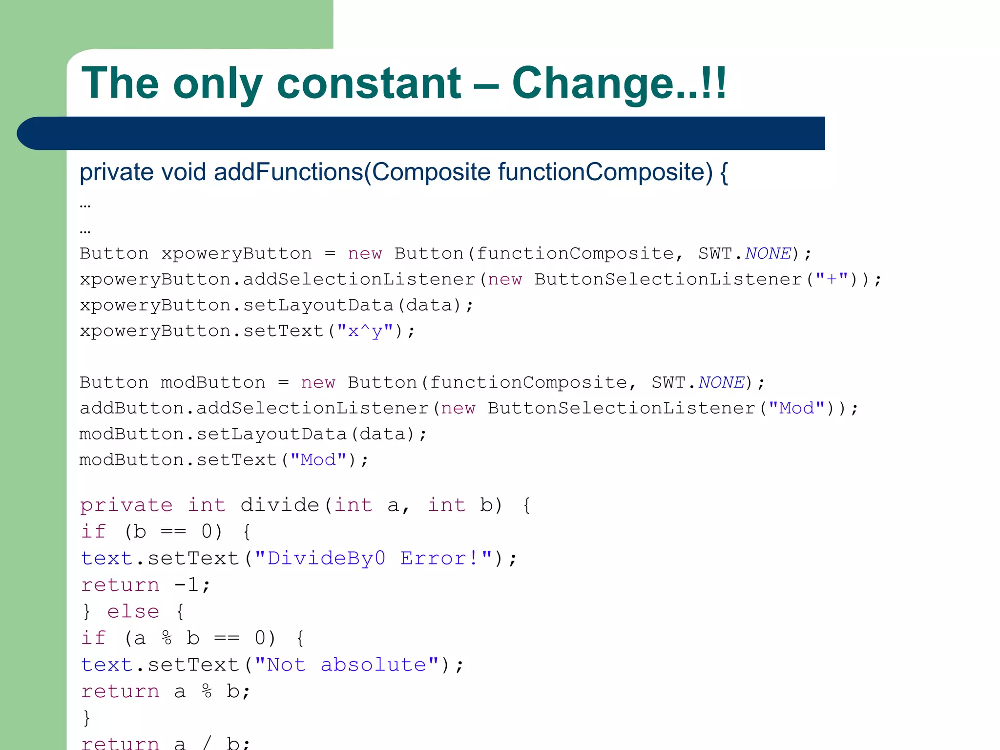 The only constant – Change..!! private void addFunctions(Composite functionComposite) { … … Button xpoweryButton =  new  Button(functionComposite, SWT. NONE ); xpoweryButton.addSelectionListener( new  ButtonSelectionListener( &quot;+&quot; )); xpoweryButton.setLayoutData(data); xpoweryButton.setText( &quot;x^y&quot; ); Button modButton =  new  Button(functionComposite, SWT. NONE ); addButton.addSelectionListener( new  ButtonSelectionListener( &quot;Mod&quot; )); modButton.setLayoutData(data); modButton.setText( &quot;Mod&quot; ); private   int  divide( int  a,  int  b) { if  (b == 0) { text .setText( &quot;DivideBy0 Error!&quot; ); return  -1; }  else  { if  (a % b == 0) { text .setText( &quot;Not absolute&quot; ); return  a % b; } return  a / b; } } 