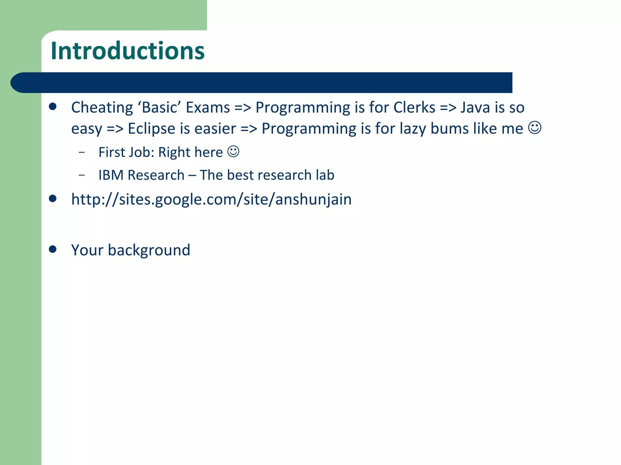 Introductions Cheating ‘Basic’ Exams => Programming is for Clerks => Java is so easy => Eclipse is easier => Programming is for lazy bums like me   First Job: Right here   IBM Research – The best research lab http://sites.google.com/site/anshunjain Your background 