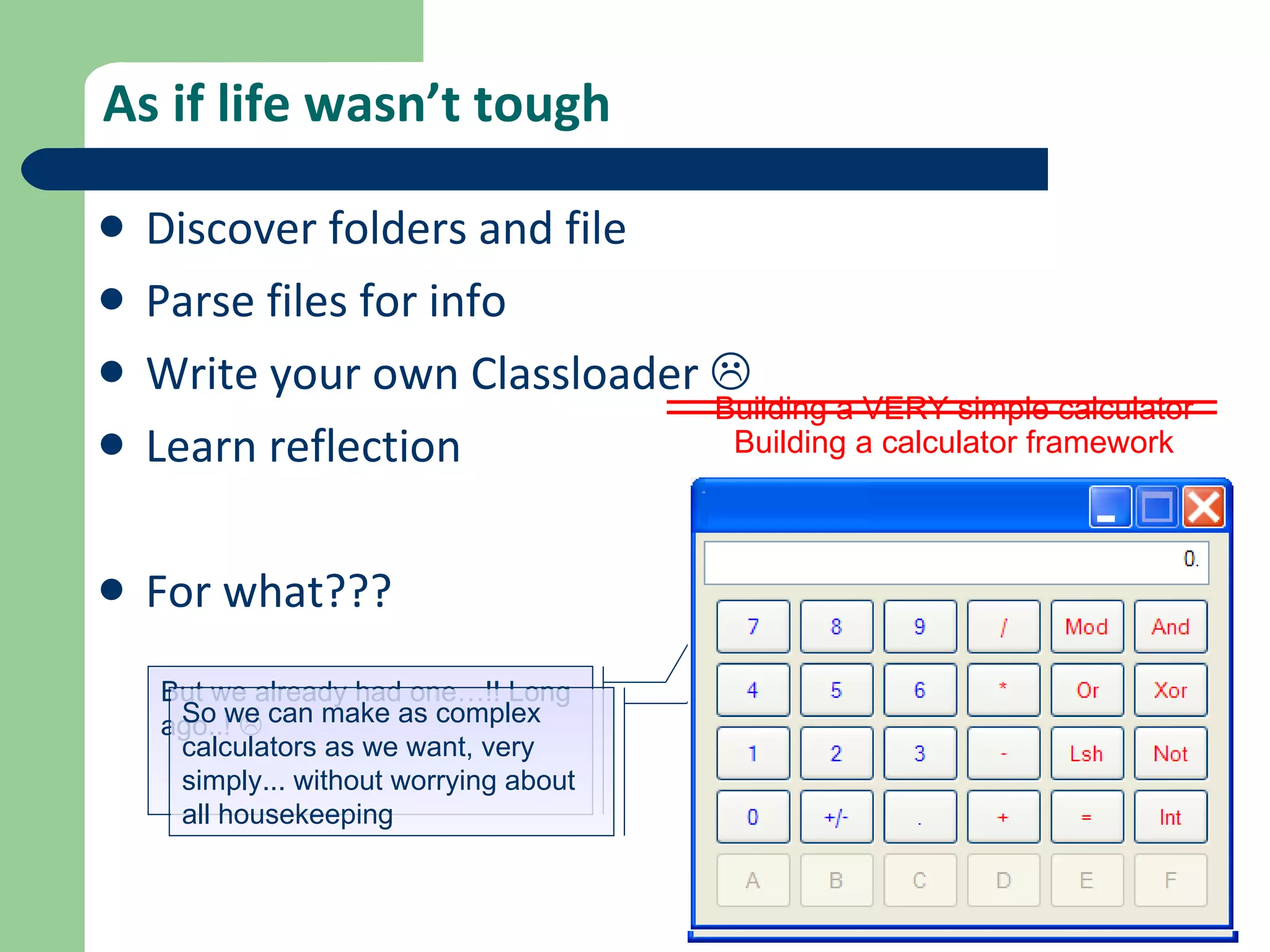 As if life wasn’t tough Discover folders and file Parse files for info Write your own Classloader   Learn reflection For what??? Building a VERY simple calculator But we already had one…!! Long ago..!   Building a calculator framework So we can make as complex calculators as we want, very simply... without worrying about all housekeeping  