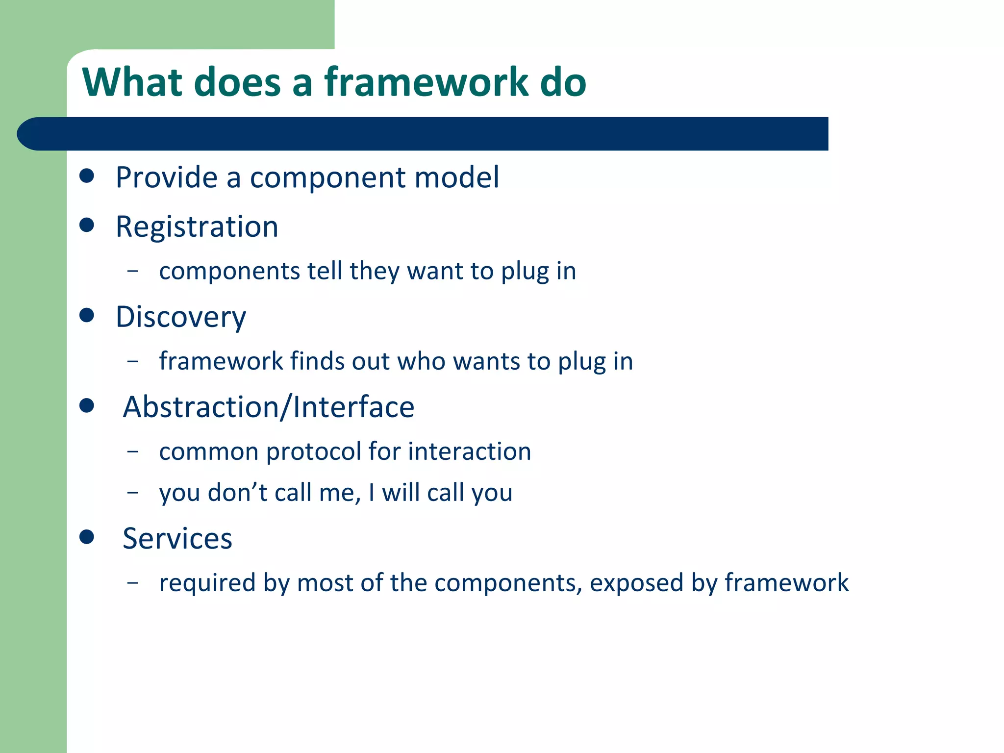 What does a framework do Provide a component model Registration components tell they want to plug in Discovery framework finds out who wants to plug in Abstraction/Interface common protocol for interaction you don’t call me, I will call you Services required by most of the components, exposed by framework 