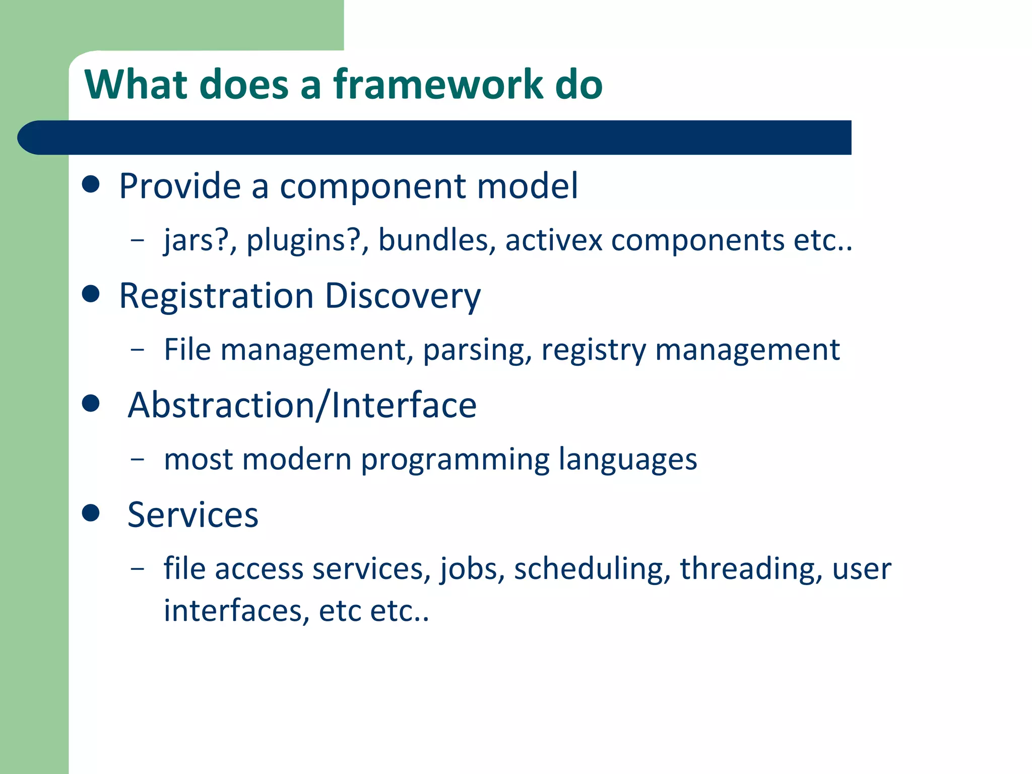 What does a framework do Provide a component model jars?, plugins?, bundles, activex components etc..  Registration Discovery File management, parsing, registry management Abstraction/Interface most modern programming languages Services file access services, jobs, scheduling, threading, user interfaces, etc etc.. 