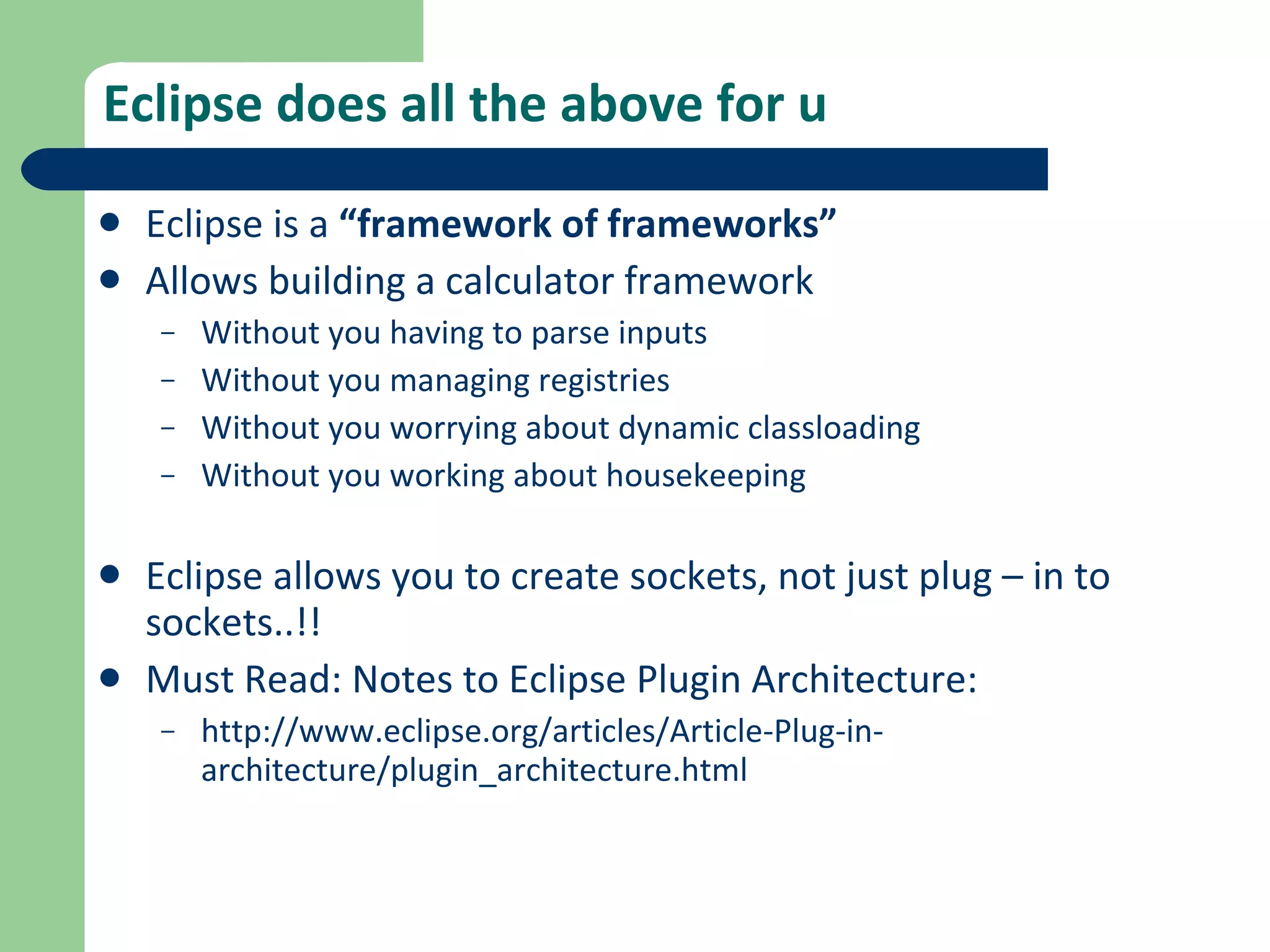 Eclipse does all the above for u Eclipse is a  “framework of frameworks” Allows building a calculator framework Without you having to parse inputs Without you managing registries Without you worrying about dynamic classloading Without you working about housekeeping Eclipse allows you to create sockets, not just plug – in to sockets..!! Must Read: Notes to Eclipse Plugin Architecture: http://www.eclipse.org/articles/Article-Plug-in-architecture/plugin_architecture.html 