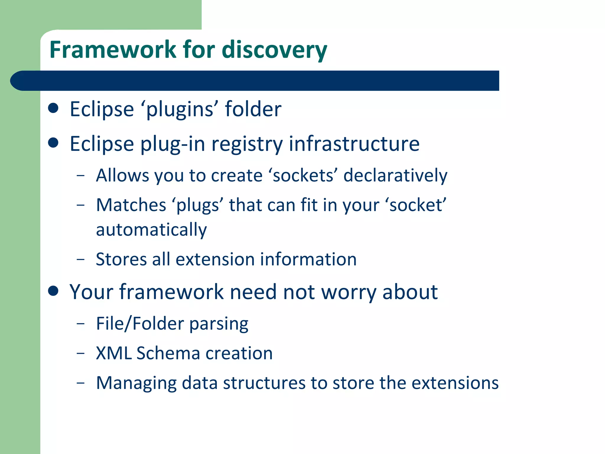 Framework for discovery Eclipse ‘plugins’ folder Eclipse plug-in registry infrastructure Allows you to create ‘sockets’ declaratively Matches ‘plugs’ that can fit in your ‘socket’ automatically Stores all extension information Your framework need not worry about File/Folder parsing XML Schema creation Managing data structures to store the extensions 
