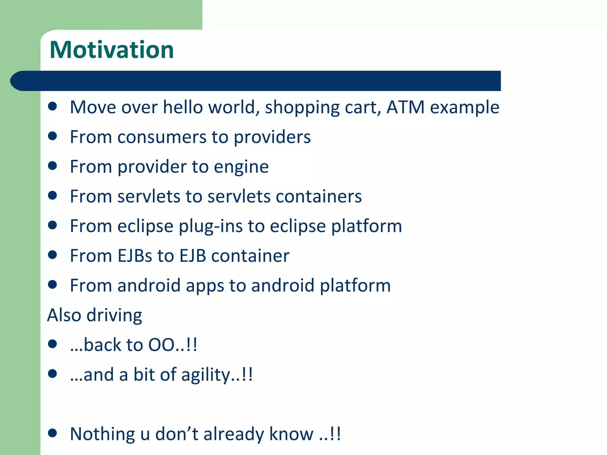Motivation Move over hello world, shopping cart, ATM example From consumers to providers From provider to engine From servlets to servlets containers From eclipse plug-ins to eclipse platform From EJBs to EJB container From android apps to android platform Also driving  … back to OO..!!  … and a bit of agility..!! Nothing u don’t already know ..!!  