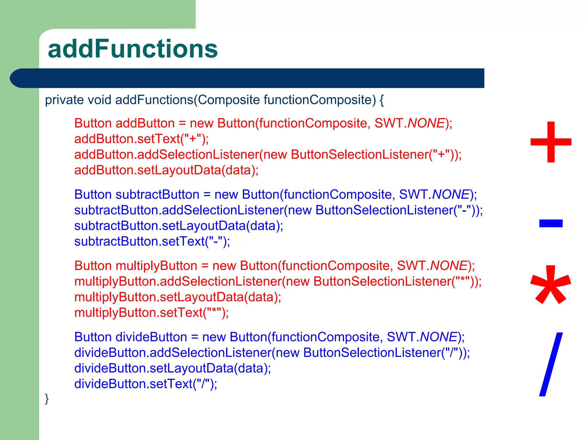 addFunctions private void addFunctions(Composite functionComposite) { Button addButton = new Button(functionComposite, SWT. NONE ); addButton.setText(&quot;+&quot;); addButton.addSelectionListener(new ButtonSelectionListener(&quot;+&quot;)); addButton.setLayoutData(data); Button subtractButton = new Button(functionComposite, SWT. NONE ); subtractButton.addSelectionListener(new ButtonSelectionListener(&quot;-&quot;)); subtractButton.setLayoutData(data); subtractButton.setText(&quot;-&quot;); Button multiplyButton = new Button(functionComposite, SWT. NONE ); multiplyButton.addSelectionListener(new ButtonSelectionListener(&quot;*&quot;)); multiplyButton.setLayoutData(data); multiplyButton.setText(&quot;*&quot;); Button divideButton = new Button(functionComposite, SWT. NONE ); divideButton.addSelectionListener(new ButtonSelectionListener(&quot;/&quot;)); divideButton.setLayoutData(data); divideButton.setText(&quot;/&quot;); } + - * / 