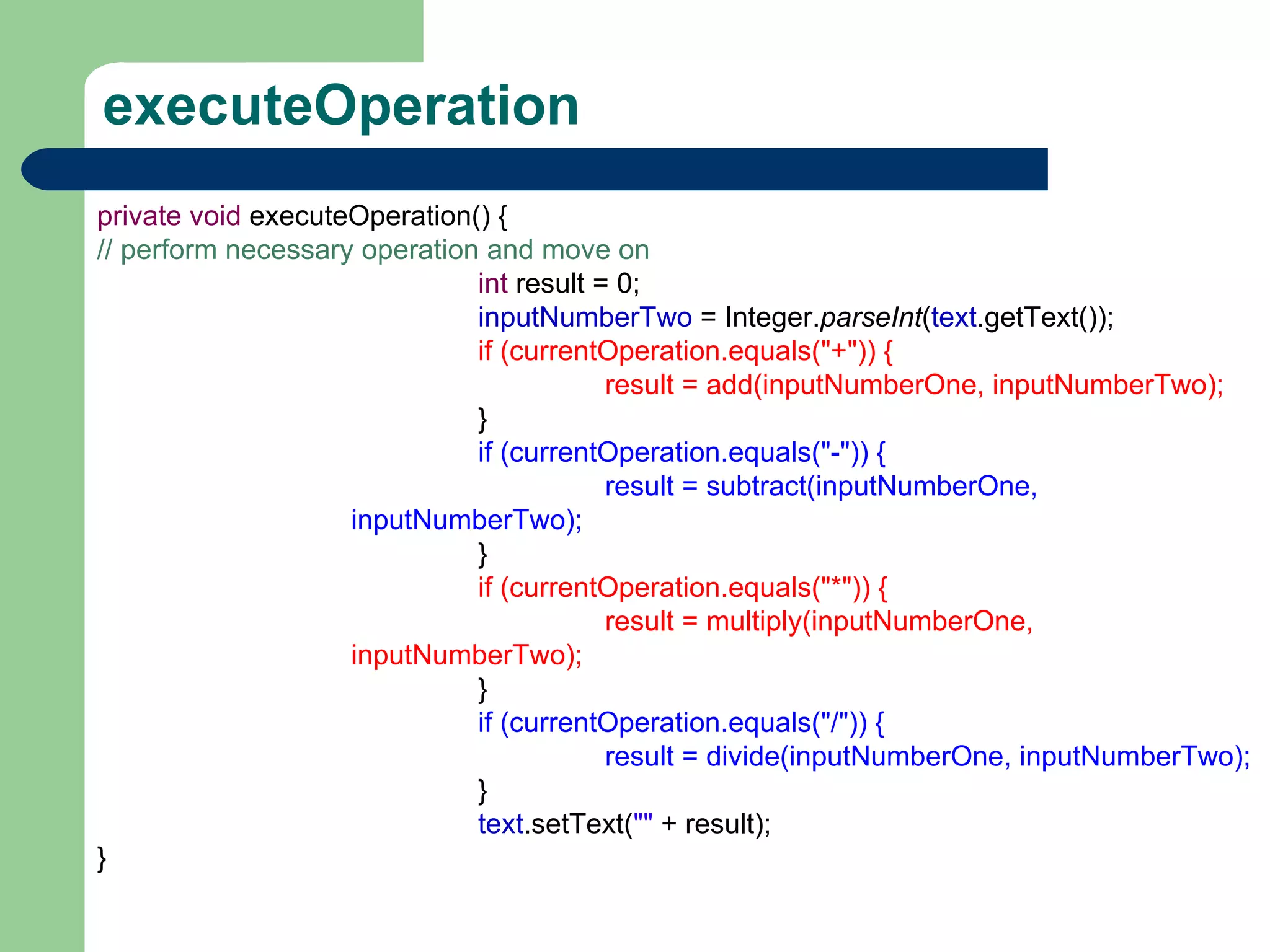 executeOperation private   void  executeOperation() { // perform necessary operation and move on int  result = 0; inputNumberTwo  = Integer. parseInt ( text .getText()); if (currentOperation.equals(&quot;+&quot;)) { result = add(inputNumberOne, inputNumberTwo); } if (currentOperation.equals(&quot;-&quot;)) { result = subtract(inputNumberOne, inputNumberTwo); } if (currentOperation.equals(&quot;*&quot;)) { result = multiply(inputNumberOne, inputNumberTwo); } if (currentOperation.equals(&quot;/&quot;)) { result = divide(inputNumberOne, inputNumberTwo); } text .setText( &quot;&quot;  + result); } 