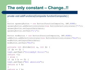 The only constant – Change..!! private void addFunctions(Composite functionComposite) { … … Button xpoweryButton =  new  Button(functionComposite, SWT. NONE ); xpoweryButton.addSelectionListener( new  ButtonSelectionListener( &quot;+&quot; )); xpoweryButton.setLayoutData(data); xpoweryButton.setText( &quot;x^y&quot; ); Button modButton =  new  Button(functionComposite, SWT. NONE ); addButton.addSelectionListener( new  ButtonSelectionListener( &quot;Mod&quot; )); modButton.setLayoutData(data); modButton.setText( &quot;Mod&quot; ); private   int  divide( int  a,  int  b) { if  (b == 0) { text .setText( &quot;DivideBy0 Error!&quot; ); return  -1; }  else  { if  (a % b == 0) { text .setText( &quot;Not absolute&quot; ); return  a % b; } return  a / b; } } 