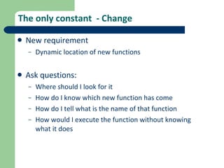 The only constant  - Change New requirement Dynamic location of new functions Ask questions: Where should I look for it How do I know which new function has come How do I tell what is the name of that function How would I execute the function without knowing what it does 