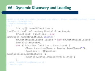 V6 - Dynamic Discovery and Loading public void load(Calculator_Original calculator, String installDirectory) throws InstantiationException, IllegalAccessException { try { String[] nameOfFunctions =  loadFunctionsFromDirectory(installDirectory); IFunction[] functions =  new   IFunction[nameOfFunctions. length ]; MyCustomClassLoader loader =  new  MyCustomClassLoader( installDirectory); for  (IFunction function : functions) { Class functionClass = loader.loadClass( &quot;&quot; ); function = (IFunction)  functionClass.newInstance(); function.setCalculator(calculator); } } catch (ClassNotFoundException e) { // Handle this } } 