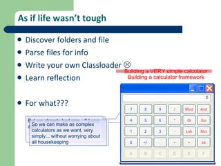 As if life wasn’t tough Discover folders and file Parse files for info Write your own Classloader   Learn reflection For what??? Building a VERY simple calculator But we already had one…!! Long ago..!   Building a calculator framework So we can make as complex calculators as we want, very simply... without worrying about all housekeeping  