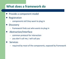 What does a framework do Provide a component model Registration components tell they want to plug in Discovery framework finds out who wants to plug in Abstraction/Interface common protocol for interaction you don’t call me, I will call you Services required by most of the components, exposed by framework 