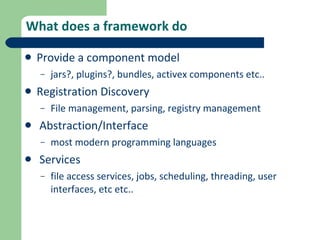 What does a framework do Provide a component model jars?, plugins?, bundles, activex components etc..  Registration Discovery File management, parsing, registry management Abstraction/Interface most modern programming languages Services file access services, jobs, scheduling, threading, user interfaces, etc etc.. 