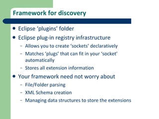 Framework for discovery Eclipse ‘plugins’ folder Eclipse plug-in registry infrastructure Allows you to create ‘sockets’ declaratively Matches ‘plugs’ that can fit in your ‘socket’ automatically Stores all extension information Your framework need not worry about File/Folder parsing XML Schema creation Managing data structures to store the extensions 