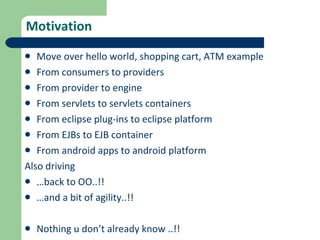 Motivation Move over hello world, shopping cart, ATM example From consumers to providers From provider to engine From servlets to servlets containers From eclipse plug-ins to eclipse platform From EJBs to EJB container From android apps to android platform Also driving  … back to OO..!!  … and a bit of agility..!! Nothing u don’t already know ..!!  