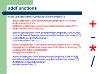 addFunctions private void addFunctions(Composite functionComposite) { Button addButton = new Button(functionComposite, SWT. NONE ); addButton.setText(&quot;+&quot;); addButton.addSelectionListener(new ButtonSelectionListener(&quot;+&quot;)); addButton.setLayoutData(data); Button subtractButton = new Button(functionComposite, SWT. NONE ); subtractButton.addSelectionListener(new ButtonSelectionListener(&quot;-&quot;)); subtractButton.setLayoutData(data); subtractButton.setText(&quot;-&quot;); Button multiplyButton = new Button(functionComposite, SWT. NONE ); multiplyButton.addSelectionListener(new ButtonSelectionListener(&quot;*&quot;)); multiplyButton.setLayoutData(data); multiplyButton.setText(&quot;*&quot;); Button divideButton = new Button(functionComposite, SWT. NONE ); divideButton.addSelectionListener(new ButtonSelectionListener(&quot;/&quot;)); divideButton.setLayoutData(data); divideButton.setText(&quot;/&quot;); } + - * / 