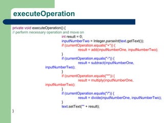 executeOperation private   void  executeOperation() { // perform necessary operation and move on int  result = 0; inputNumberTwo  = Integer. parseInt ( text .getText()); if (currentOperation.equals(&quot;+&quot;)) { result = add(inputNumberOne, inputNumberTwo); } if (currentOperation.equals(&quot;-&quot;)) { result = subtract(inputNumberOne, inputNumberTwo); } if (currentOperation.equals(&quot;*&quot;)) { result = multiply(inputNumberOne, inputNumberTwo); } if (currentOperation.equals(&quot;/&quot;)) { result = divide(inputNumberOne, inputNumberTwo); } text .setText( &quot;&quot;  + result); } 