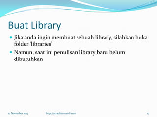 Buat Library
 Jika anda ingin membuat sebuah library, silahkan buka
folder ‘libraries’
 Namun, saat ini penulisan library baru belum
dibutuhkan
22 November 2015 http://aryadharmaadi.com 17
 