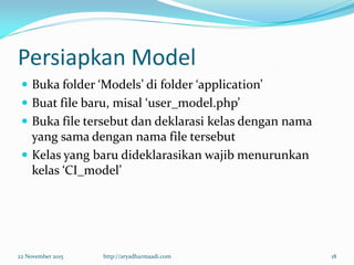 Persiapkan Model
 Buka folder ‘Models’ di folder ‘application’
 Buat file baru, misal ‘user_model.php’
 Buka file tersebut dan deklarasi kelas dengan nama
yang sama dengan nama file tersebut
 Kelas yang baru dideklarasikan wajib menurunkan
kelas ‘CI_model’
22 November 2015 http://aryadharmaadi.com 18
 