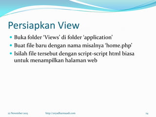 Persiapkan View
 Buka folder ‘Views’ di folder ‘application’
 Buat file baru dengan nama misalnya ‘home.php’
 Isilah file tersebut dengan script-script html biasa
untuk menampilkan halaman web
22 November 2015 http://aryadharmaadi.com 24
 