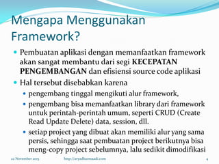 Mengapa Menggunakan
Framework?
 Pembuatan aplikasi dengan memanfaatkan framework
akan sangat membantu dari segi KECEPATAN
PENGEMBANGAN dan efisiensi source code aplikasi
 Hal tersebut disebabkan karena
 pengembang tinggal mengikuti alur framework,
 pengembang bisa memanfaatkan library dari framework
untuk perintah-perintah umum, seperti CRUD (Create
Read Update Delete) data, session, dll.
 setiap project yang dibuat akan memiliki alur yang sama
persis, sehingga saat pembuatan project berikutnya bisa
meng-copy project sebelumnya, lalu sedikit dimodifikasi
22 November 2015 http://aryadharmaadi.com 4
 