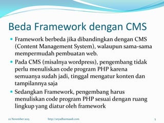 Beda Framework dengan CMS
 Framework berbeda jika dibandingkan dengan CMS
(Content Management System), walaupun sama-sama
mempermudah pembuatan web.
 Pada CMS (misalnya wordpress), pengembang tidak
perlu menuliskan code program PHP karena
semuanya sudah jadi, tinggal mengatur konten dan
tampilannya saja
 Sedangkan Framework, pengembang harus
menuliskan code program PHP sesuai dengan ruang
lingkup yang diatur oleh framework
22 November 2015 http://aryadharmaadi.com 5
 