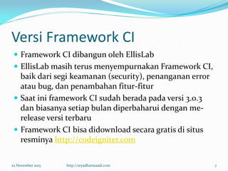 Versi Framework CI
 Framework CI dibangun oleh EllisLab
 EllisLab masih terus menyempurnakan Framework CI,
baik dari segi keamanan (security), penanganan error
atau bug, dan penambahan fitur-fitur
 Saat ini framework CI sudah berada pada versi 3.0.3
dan biasanya setiap bulan diperbaharui dengan me-
release versi terbaru
 Framework CI bisa didownload secara gratis di situs
resminya http://codeigniter.com
22 November 2015 http://aryadharmaadi.com 7
 