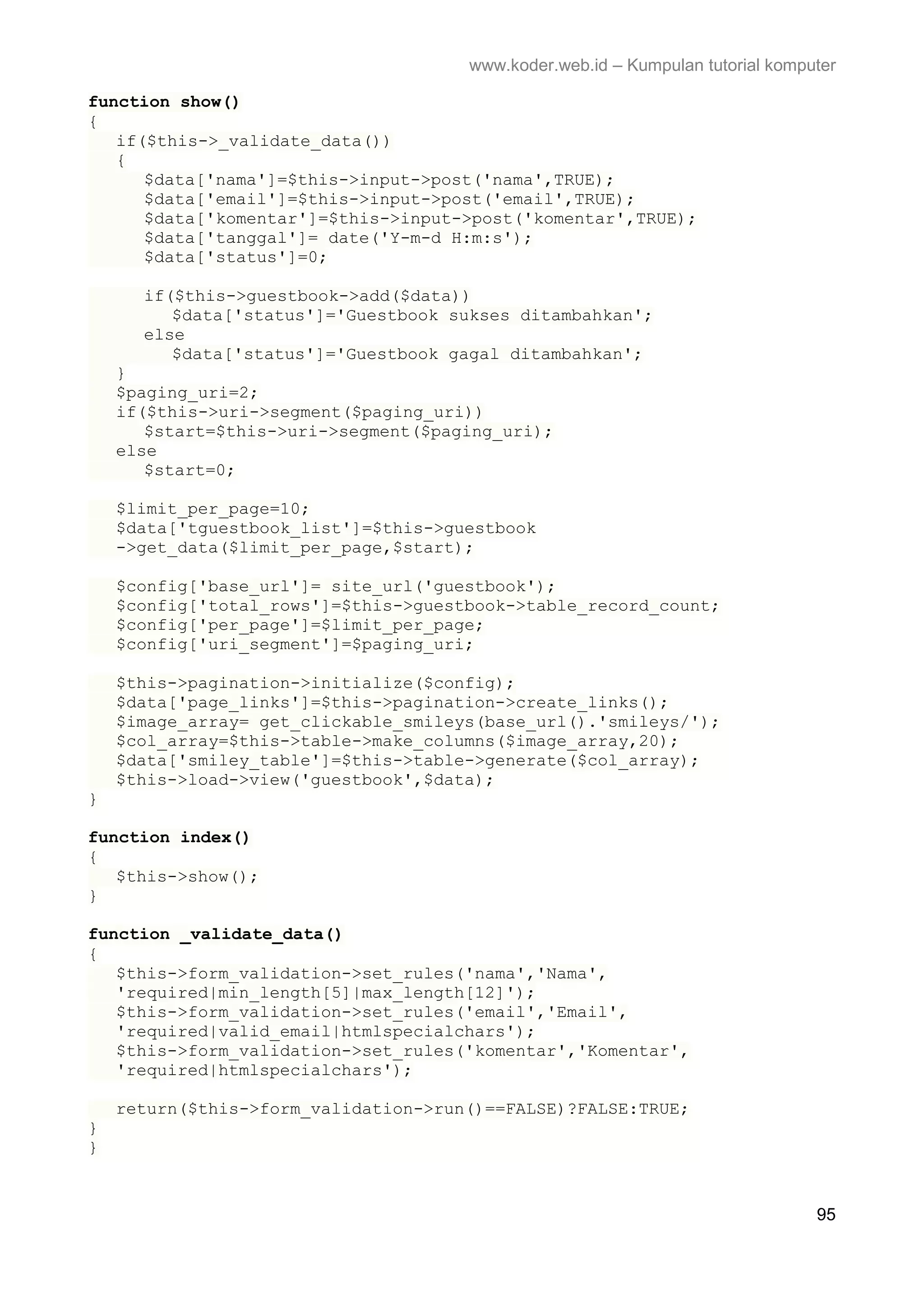 www.koder.web.id – Kumpulan tutorial komputer function show() { if($this->_validate_data()) { $data['nama']=$this->input->post('nama',TRUE); $data['email']=$this->input->post('email',TRUE); $data['komentar']=$this->input->post('komentar',TRUE); $data['tanggal']= date('Y-m-d H:m:s'); $data['status']=0; if($this->guestbook->add($data)) $data['status']='Guestbook sukses ditambahkan'; else $data['status']='Guestbook gagal ditambahkan'; } $paging_uri=2; if($this->uri->segment($paging_uri)) $start=$this->uri->segment($paging_uri); else $start=0; $limit_per_page=10; $data['tguestbook_list']=$this->guestbook ->get_data($limit_per_page,$start); $config['base_url']= site_url('guestbook'); $config['total_rows']=$this->guestbook->table_record_count; $config['per_page']=$limit_per_page; $config['uri_segment']=$paging_uri; $this->pagination->initialize($config); $data['page_links']=$this->pagination->create_links(); $image_array= get_clickable_smileys(base_url().'smileys/'); $col_array=$this->table->make_columns($image_array,20); $data['smiley_table']=$this->table->generate($col_array); $this->load->view('guestbook',$data); } function index() { $this->show(); } function _validate_data() { $this->form_validation->set_rules('nama','Nama', 'required|min_length[5]|max_length[12]'); $this->form_validation->set_rules('email','Email', 'required|valid_email|htmlspecialchars'); $this->form_validation->set_rules('komentar','Komentar', 'required|htmlspecialchars'); return($this->form_validation->run()==FALSE)?FALSE:TRUE; } } 95 