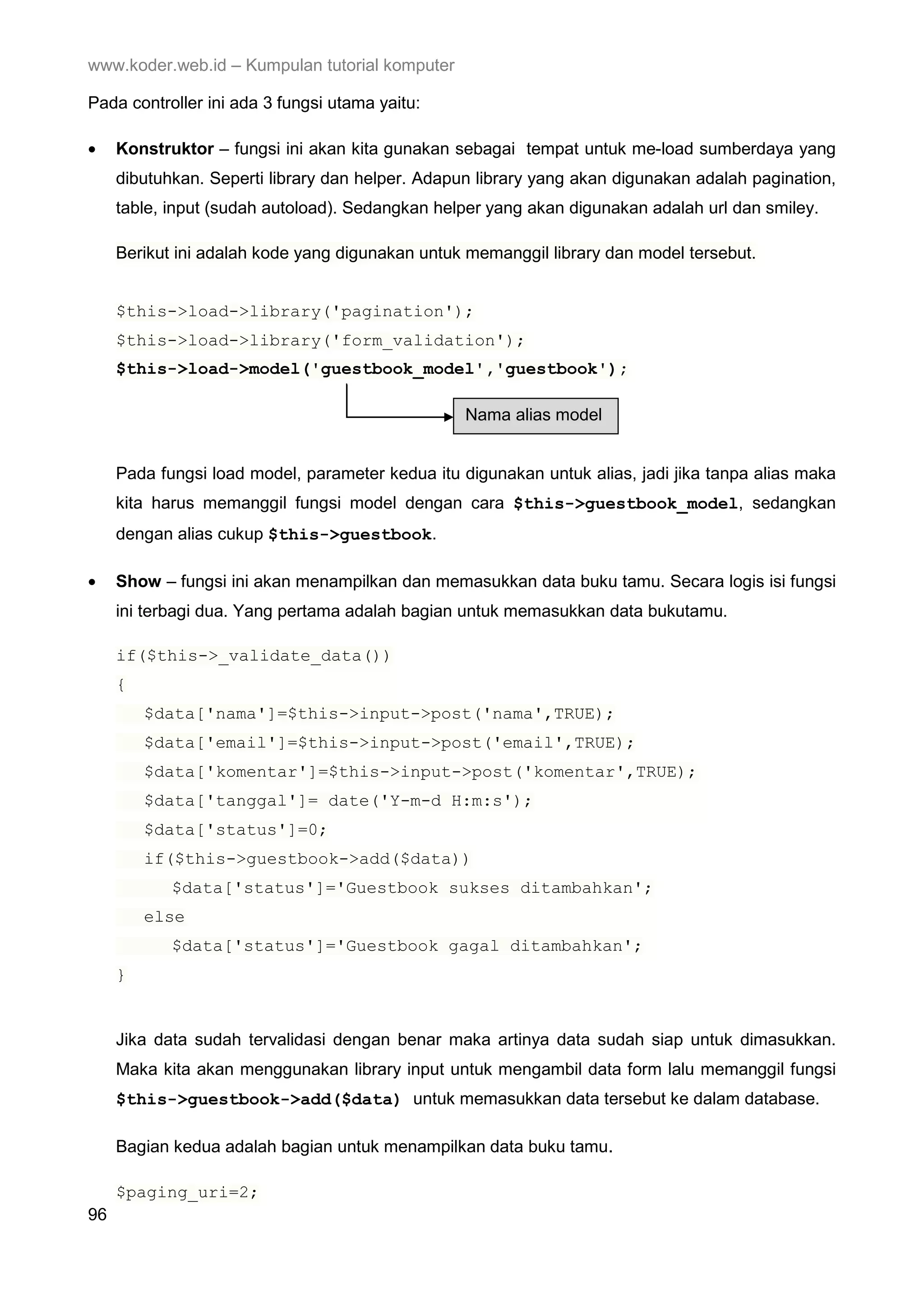 www.koder.web.id – Kumpulan tutorial komputer Pada controller ini ada 3 fungsi utama yaitu: • Konstruktor – fungsi ini akan kita gunakan sebagai tempat untuk me-load sumberdaya yang dibutuhkan. Seperti library dan helper. Adapun library yang akan digunakan adalah pagination, table, input (sudah autoload). Sedangkan helper yang akan digunakan adalah url dan smiley. Berikut ini adalah kode yang digunakan untuk memanggil library dan model tersebut. $this->load->library('pagination'); $this->load->library('form_validation'); $this->load->model('guestbook_model','guestbook'); Nama alias model Pada fungsi load model, parameter kedua itu digunakan untuk alias, jadi jika tanpa alias maka kita harus memanggil fungsi model dengan cara $this->guestbook_model, sedangkan dengan alias cukup $this->guestbook. • Show – fungsi ini akan menampilkan dan memasukkan data buku tamu. Secara logis isi fungsi ini terbagi dua. Yang pertama adalah bagian untuk memasukkan data bukutamu. if($this->_validate_data()) { $data['nama']=$this->input->post('nama',TRUE); $data['email']=$this->input->post('email',TRUE); $data['komentar']=$this->input->post('komentar',TRUE); $data['tanggal']= date('Y-m-d H:m:s'); $data['status']=0; if($this->guestbook->add($data)) $data['status']='Guestbook sukses ditambahkan'; else $data['status']='Guestbook gagal ditambahkan'; } Jika data sudah tervalidasi dengan benar maka artinya data sudah siap untuk dimasukkan. Maka kita akan menggunakan library input untuk mengambil data form lalu memanggil fungsi $this->guestbook->add($data) untuk memasukkan data tersebut ke dalam database. Bagian kedua adalah bagian untuk menampilkan data buku tamu. $paging_uri=2; 96 