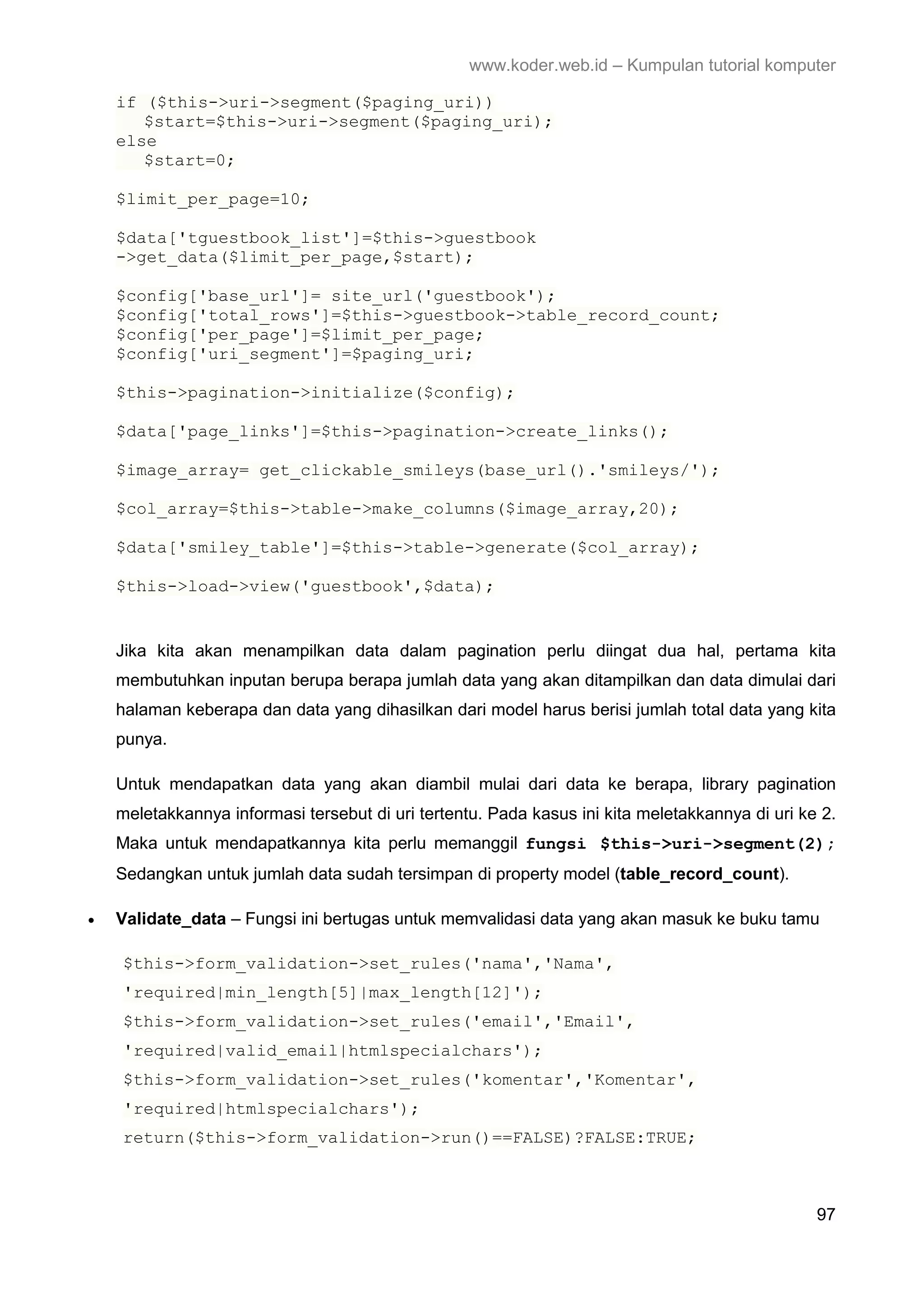 www.koder.web.id – Kumpulan tutorial komputer if ($this->uri->segment($paging_uri)) $start=$this->uri->segment($paging_uri); else $start=0; $limit_per_page=10; $data['tguestbook_list']=$this->guestbook ->get_data($limit_per_page,$start); $config['base_url']= site_url('guestbook'); $config['total_rows']=$this->guestbook->table_record_count; $config['per_page']=$limit_per_page; $config['uri_segment']=$paging_uri; $this->pagination->initialize($config); $data['page_links']=$this->pagination->create_links(); $image_array= get_clickable_smileys(base_url().'smileys/'); $col_array=$this->table->make_columns($image_array,20); $data['smiley_table']=$this->table->generate($col_array); $this->load->view('guestbook',$data); Jika kita akan menampilkan data dalam pagination perlu diingat dua hal, pertama kita membutuhkan inputan berupa berapa jumlah data yang akan ditampilkan dan data dimulai dari halaman keberapa dan data yang dihasilkan dari model harus berisi jumlah total data yang kita punya. Untuk mendapatkan data yang akan diambil mulai dari data ke berapa, library pagination meletakkannya informasi tersebut di uri tertentu. Pada kasus ini kita meletakkannya di uri ke 2. Maka untuk mendapatkannya kita perlu memanggil fungsi $this->uri->segment(2); Sedangkan untuk jumlah data sudah tersimpan di property model (table_record_count). • Validate_data – Fungsi ini bertugas untuk memvalidasi data yang akan masuk ke buku tamu $this->form_validation->set_rules('nama','Nama', 'required|min_length[5]|max_length[12]'); $this->form_validation->set_rules('email','Email', 'required|valid_email|htmlspecialchars'); $this->form_validation->set_rules('komentar','Komentar', 'required|htmlspecialchars'); return($this->form_validation->run()==FALSE)?FALSE:TRUE; 97 