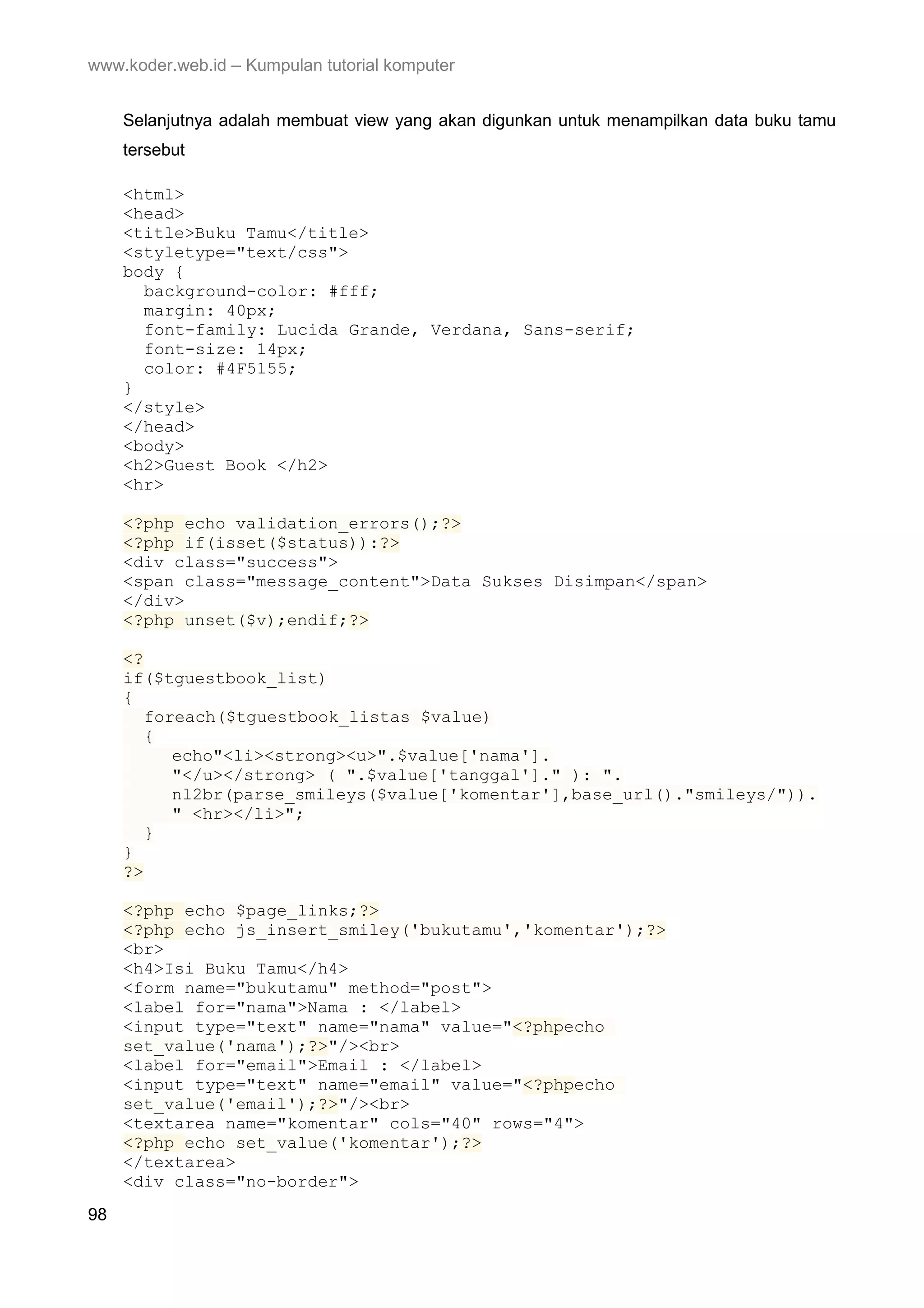 www.koder.web.id – Kumpulan tutorial komputer Selanjutnya adalah membuat view yang akan digunkan untuk menampilkan data buku tamu tersebut <html> <head> <title>Buku Tamu</title> <styletype="text/css"> body { background-color: #fff; margin: 40px; font-family: Lucida Grande, Verdana, Sans-serif; font-size: 14px; color: #4F5155; } </style> </head> <body> <h2>Guest Book </h2> <hr> <?php echo validation_errors();?> <?php if(isset($status)):?> <div class="success"> <span class="message_content">Data Sukses Disimpan</span> </div> <?php unset($v);endif;?> <? if($tguestbook_list) { foreach($tguestbook_listas $value) { echo"<li><strong><u>".$value['nama']. "</u></strong> ( ".$value['tanggal']." ): ". nl2br(parse_smileys($value['komentar'],base_url()."smileys/")). " <hr></li>"; } } ?> <?php echo $page_links;?> <?php echo js_insert_smiley('bukutamu','komentar');?> <br> <h4>Isi Buku Tamu</h4> <form name="bukutamu" method="post"> <label for="nama">Nama : </label> <input type="text" name="nama" value="<?phpecho set_value('nama');?>"/><br> <label for="email">Email : </label> <input type="text" name="email" value="<?phpecho set_value('email');?>"/><br> <textarea name="komentar" cols="40" rows="4"> <?php echo set_value('komentar');?> </textarea> <div class="no-border"> 98 