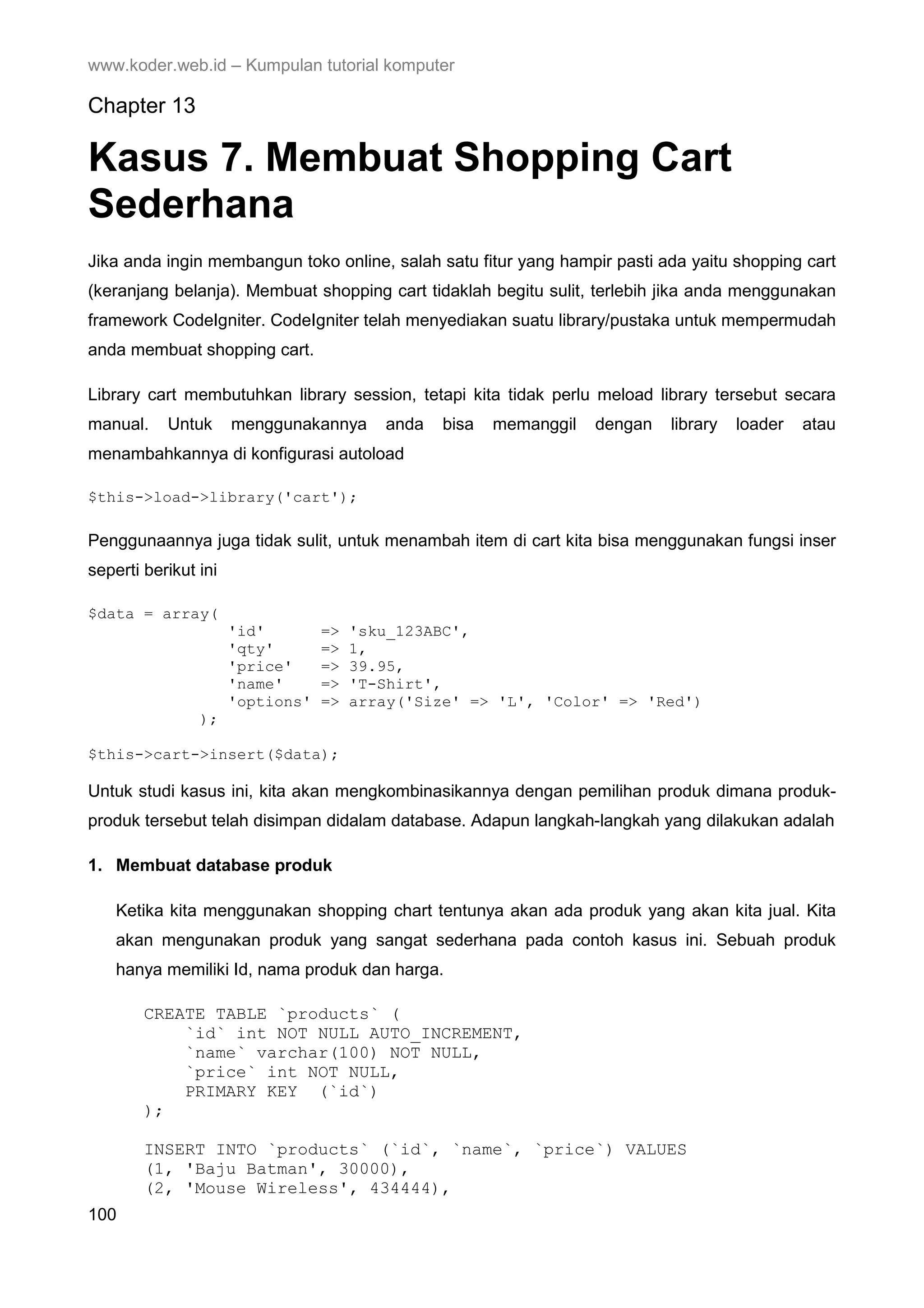 www.koder.web.id – Kumpulan tutorial komputer Chapter 13 Kasus 7. Membuat Shopping Cart Sederhana Jika anda ingin membangun toko online, salah satu fitur yang hampir pasti ada yaitu shopping cart (keranjang belanja). Membuat shopping cart tidaklah begitu sulit, terlebih jika anda menggunakan framework CodeIgniter. CodeIgniter telah menyediakan suatu library/pustaka untuk mempermudah anda membuat shopping cart. Library cart membutuhkan library session, tetapi kita tidak perlu meload library tersebut secara manual. Untuk menggunakannya anda bisa memanggil dengan library loader atau menambahkannya di konfigurasi autoload $this->load->library('cart'); Penggunaannya juga tidak sulit, untuk menambah item di cart kita bisa menggunakan fungsi inser seperti berikut ini $data = array( 'id' => 'sku_123ABC', 'qty' => 1, 'price' => 39.95, 'name' => 'T-Shirt', 'options' => array('Size' => 'L', 'Color' => 'Red') ); $this->cart->insert($data); Untuk studi kasus ini, kita akan mengkombinasikannya dengan pemilihan produk dimana produk- produk tersebut telah disimpan didalam database. Adapun langkah-langkah yang dilakukan adalah 1. Membuat database produk Ketika kita menggunakan shopping chart tentunya akan ada produk yang akan kita jual. Kita akan mengunakan produk yang sangat sederhana pada contoh kasus ini. Sebuah produk hanya memiliki Id, nama produk dan harga. CREATE TABLE `products` ( `id` int NOT NULL AUTO_INCREMENT, `name` varchar(100) NOT NULL, `price` int NOT NULL, PRIMARY KEY (`id`) ); INSERT INTO `products` (`id`, `name`, `price`) VALUES (1, 'Baju Batman', 30000), (2, 'Mouse Wireless', 434444), 100 