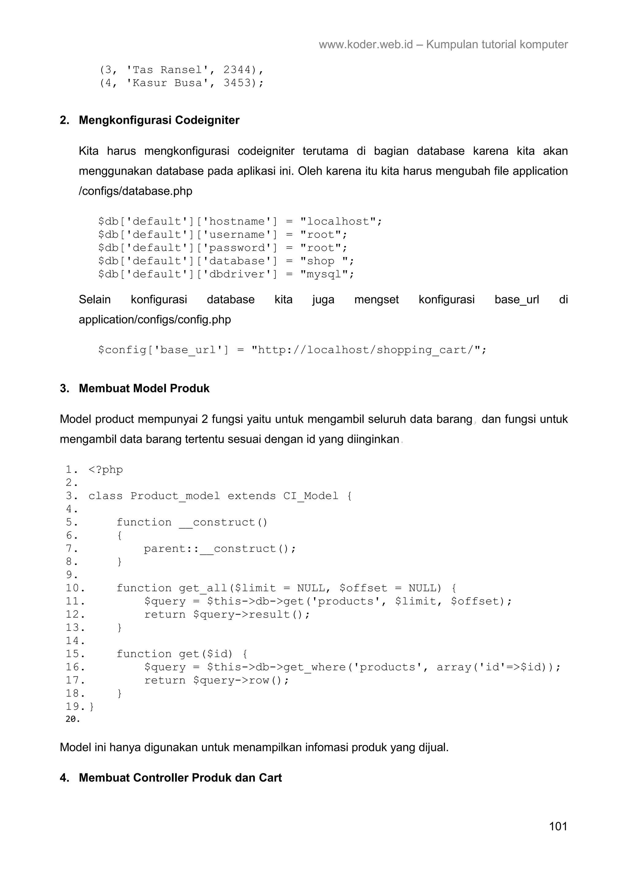 www.koder.web.id – Kumpulan tutorial komputer (3, 'Tas Ransel', 2344), (4, 'Kasur Busa', 3453); 2. Mengkonfigurasi Codeigniter Kita harus mengkonfigurasi codeigniter terutama di bagian database karena kita akan menggunakan database pada aplikasi ini. Oleh karena itu kita harus mengubah file application /configs/database.php $db['default']['hostname'] = "localhost"; $db['default']['username'] = "root"; $db['default']['password'] = "root"; $db['default']['database'] = "shop "; $db['default']['dbdriver'] = "mysql"; Selain konfigurasi database kita juga mengset konfigurasi base_url di application/configs/config.php $config['base_url'] = "http://localhost/shopping_cart/"; 3. Membuat Model Produk Model product mempunyai 2 fungsi yaitu untuk mengambil seluruh data barang, dan fungsi untuk mengambil data barang tertentu sesuai dengan id yang diinginkan. 1. <?php 2. 3. class Product_model extends CI_Model { 4. 5. function __construct() 6. { 7. parent::__construct(); 8. } 9. 10. function get_all($limit = NULL, $offset = NULL) { 11. $query = $this->db->get('products', $limit, $offset); 12. return $query->result(); 13. } 14. 15. function get($id) { 16. $query = $this->db->get_where('products', array('id'=>$id)); 17. return $query->row(); 18. } 19. } 20. Model ini hanya digunakan untuk menampilkan infomasi produk yang dijual. 4. Membuat Controller Produk dan Cart 101 