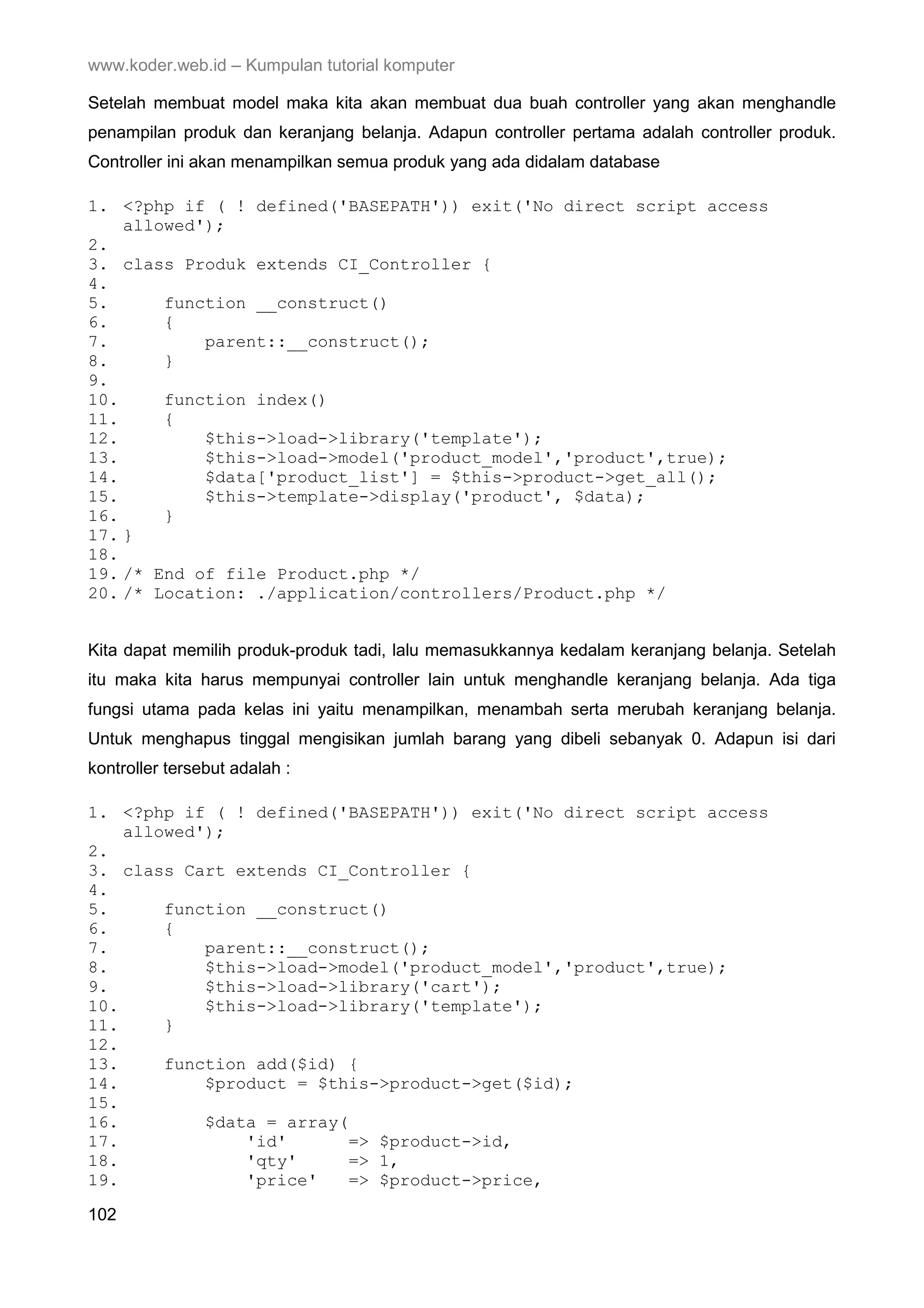 www.koder.web.id – Kumpulan tutorial komputer Setelah membuat model maka kita akan membuat dua buah controller yang akan menghandle penampilan produk dan keranjang belanja. Adapun controller pertama adalah controller produk. Controller ini akan menampilkan semua produk yang ada didalam database 1. <?php if ( ! defined('BASEPATH')) exit('No direct script access allowed'); 2. 3. class Produk extends CI_Controller { 4. 5. function __construct() 6. { 7. parent::__construct(); 8. } 9. 10. function index() 11. { 12. $this->load->library('template'); 13. $this->load->model('product_model','product',true); 14. $data['product_list'] = $this->product->get_all(); 15. $this->template->display('product', $data); 16. } 17. } 18. 19. /* End of file Product.php */ 20. /* Location: ./application/controllers/Product.php */ Kita dapat memilih produk-produk tadi, lalu memasukkannya kedalam keranjang belanja. Setelah itu maka kita harus mempunyai controller lain untuk menghandle keranjang belanja. Ada tiga fungsi utama pada kelas ini yaitu menampilkan, menambah serta merubah keranjang belanja. Untuk menghapus tinggal mengisikan jumlah barang yang dibeli sebanyak 0. Adapun isi dari kontroller tersebut adalah : 1. <?php if ( ! defined('BASEPATH')) exit('No direct script access allowed'); 2. 3. class Cart extends CI_Controller { 4. 5. function __construct() 6. { 7. parent::__construct(); 8. $this->load->model('product_model','product',true); 9. $this->load->library('cart'); 10. $this->load->library('template'); 11. } 12. 13. function add($id) { 14. $product = $this->product->get($id); 15. 16. $data = array( 17. 'id' => $product->id, 18. 'qty' => 1, 19. 'price' => $product->price, 102 