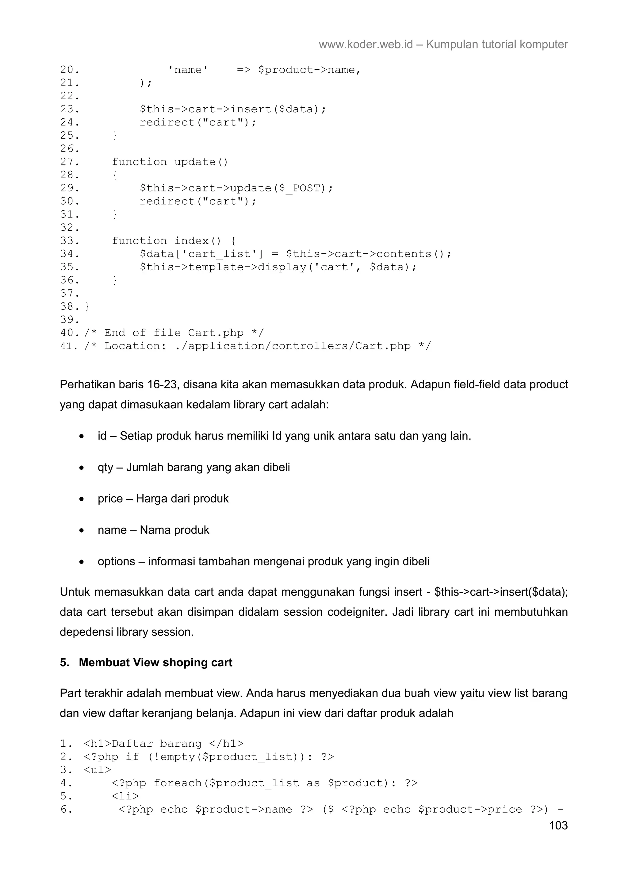 www.koder.web.id – Kumpulan tutorial komputer 20. 'name' => $product->name, 21. ); 22. 23. $this->cart->insert($data); 24. redirect("cart"); 25. } 26. 27. function update() 28. { 29. $this->cart->update($_POST); 30. redirect("cart"); 31. } 32. 33. function index() { 34. $data['cart_list'] = $this->cart->contents(); 35. $this->template->display('cart', $data); 36. } 37. 38. } 39. 40. /* End of file Cart.php */ 41. /* Location: ./application/controllers/Cart.php */ Perhatikan baris 16-23, disana kita akan memasukkan data produk. Adapun field-field data product yang dapat dimasukaan kedalam library cart adalah: • id – Setiap produk harus memiliki Id yang unik antara satu dan yang lain. • qty – Jumlah barang yang akan dibeli • price – Harga dari produk • name – Nama produk • options – informasi tambahan mengenai produk yang ingin dibeli Untuk memasukkan data cart anda dapat menggunakan fungsi insert - $this->cart->insert($data); data cart tersebut akan disimpan didalam session codeigniter. Jadi library cart ini membutuhkan depedensi library session. 5. Membuat View shoping cart Part terakhir adalah membuat view. Anda harus menyediakan dua buah view yaitu view list barang dan view daftar keranjang belanja. Adapun ini view dari daftar produk adalah 1. <h1>Daftar barang </h1> 2. <?php if (!empty($product_list)): ?> 3. <ul> 4. <?php foreach($product_list as $product): ?> 5. <li> 6. <?php echo $product->name ?> ($ <?php echo $product->price ?>) - 103 