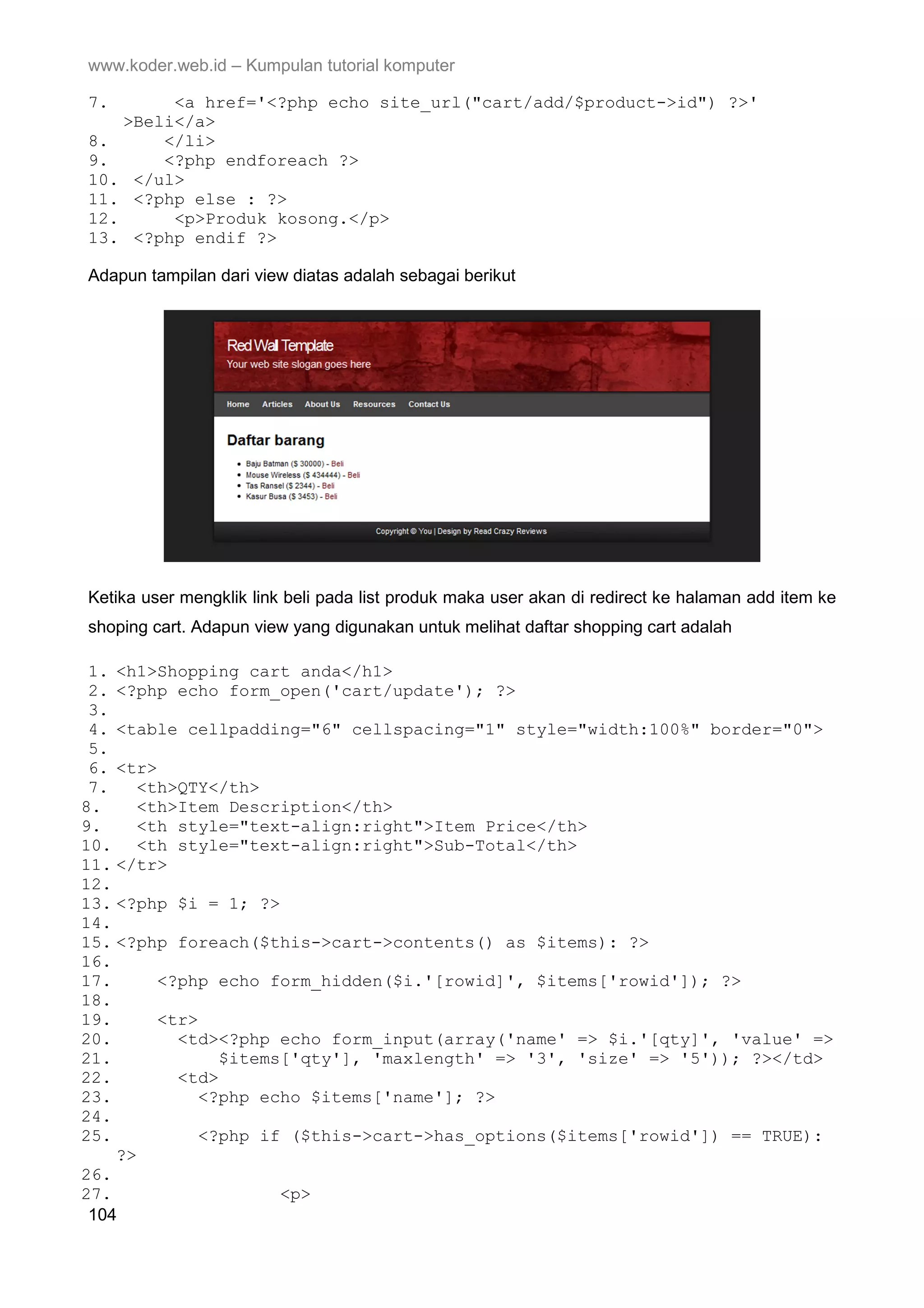 www.koder.web.id – Kumpulan tutorial komputer 7. <a href='<?php echo site_url("cart/add/$product->id") ?>' >Beli</a> 8. </li> 9. <?php endforeach ?> 10. </ul> 11. <?php else : ?> 12. <p>Produk kosong.</p> 13. <?php endif ?> Adapun tampilan dari view diatas adalah sebagai berikut Ketika user mengklik link beli pada list produk maka user akan di redirect ke halaman add item ke shoping cart. Adapun view yang digunakan untuk melihat daftar shopping cart adalah 1. <h1>Shopping cart anda</h1> 2. <?php echo form_open('cart/update'); ?> 3. 4. <table cellpadding="6" cellspacing="1" style="width:100%" border="0"> 5. 6. <tr> 7. <th>QTY</th> 8. <th>Item Description</th> 9. <th style="text-align:right">Item Price</th> 10. <th style="text-align:right">Sub-Total</th> 11. </tr> 12. 13. <?php $i = 1; ?> 14. 15. <?php foreach($this->cart->contents() as $items): ?> 16. 17. <?php echo form_hidden($i.'[rowid]', $items['rowid']); ?> 18. 19. <tr> 20. <td><?php echo form_input(array('name' => $i.'[qty]', 'value' => 21. $items['qty'], 'maxlength' => '3', 'size' => '5')); ?></td> 22. <td> 23. <?php echo $items['name']; ?> 24. 25. <?php if ($this->cart->has_options($items['rowid']) == TRUE): ?> 26. 27. <p> 104 