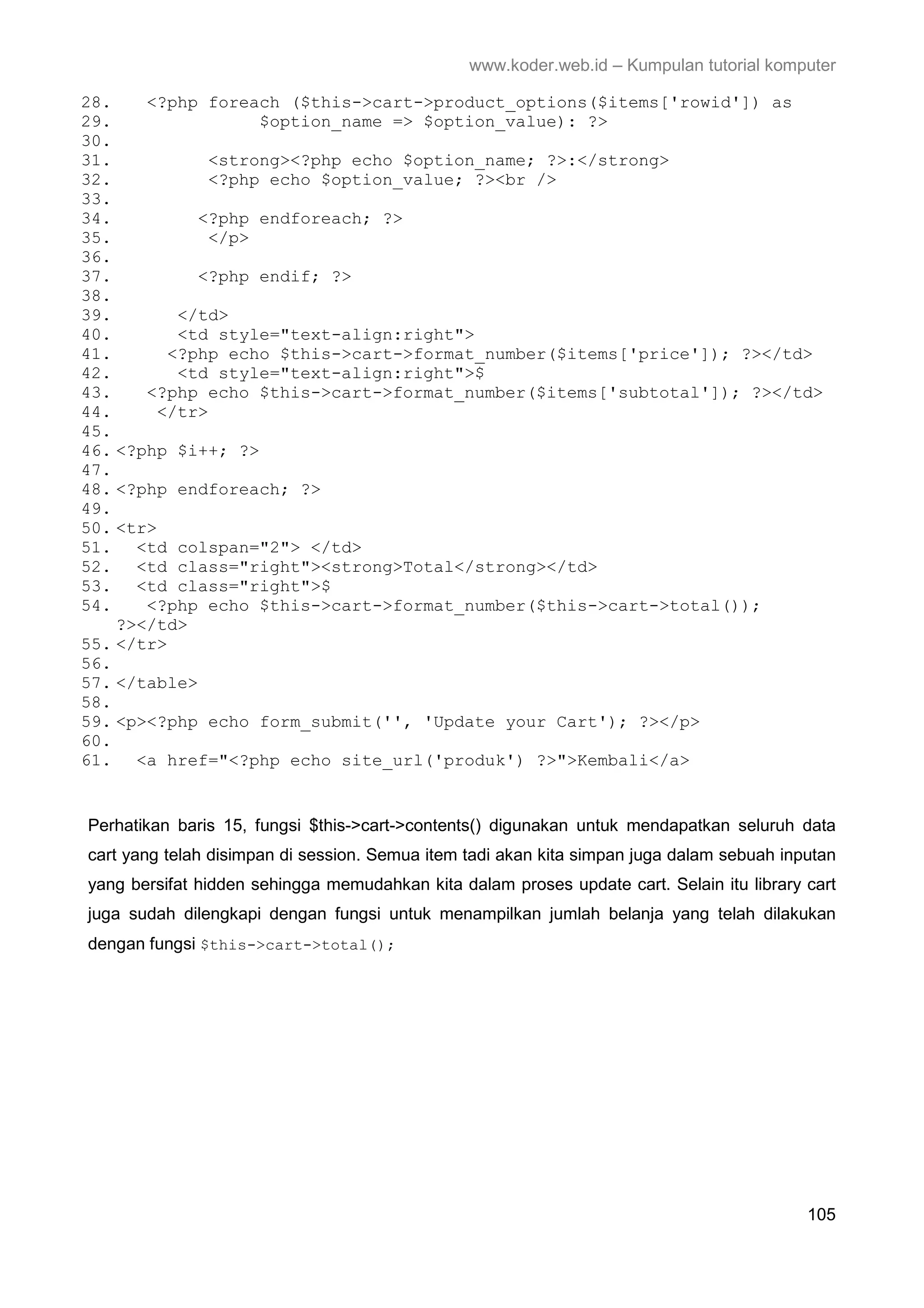 www.koder.web.id – Kumpulan tutorial komputer 28. <?php foreach ($this->cart->product_options($items['rowid']) as 29. $option_name => $option_value): ?> 30. 31. <strong><?php echo $option_name; ?>:</strong> 32. <?php echo $option_value; ?><br /> 33. 34. <?php endforeach; ?> 35. </p> 36. 37. <?php endif; ?> 38. 39. </td> 40. <td style="text-align:right"> 41. <?php echo $this->cart->format_number($items['price']); ?></td> 42. <td style="text-align:right">$ 43. <?php echo $this->cart->format_number($items['subtotal']); ?></td> 44. </tr> 45. 46. <?php $i++; ?> 47. 48. <?php endforeach; ?> 49. 50. <tr> 51. <td colspan="2"> </td> 52. <td class="right"><strong>Total</strong></td> 53. <td class="right">$ 54. <?php echo $this->cart->format_number($this->cart->total()); ?></td> 55. </tr> 56. 57. </table> 58. 59. <p><?php echo form_submit('', 'Update your Cart'); ?></p> 60. 61. <a href="<?php echo site_url('produk') ?>">Kembali</a> Perhatikan baris 15, fungsi $this->cart->contents() digunakan untuk mendapatkan seluruh data cart yang telah disimpan di session. Semua item tadi akan kita simpan juga dalam sebuah inputan yang bersifat hidden sehingga memudahkan kita dalam proses update cart. Selain itu library cart juga sudah dilengkapi dengan fungsi untuk menampilkan jumlah belanja yang telah dilakukan dengan fungsi $this->cart->total(); 105 