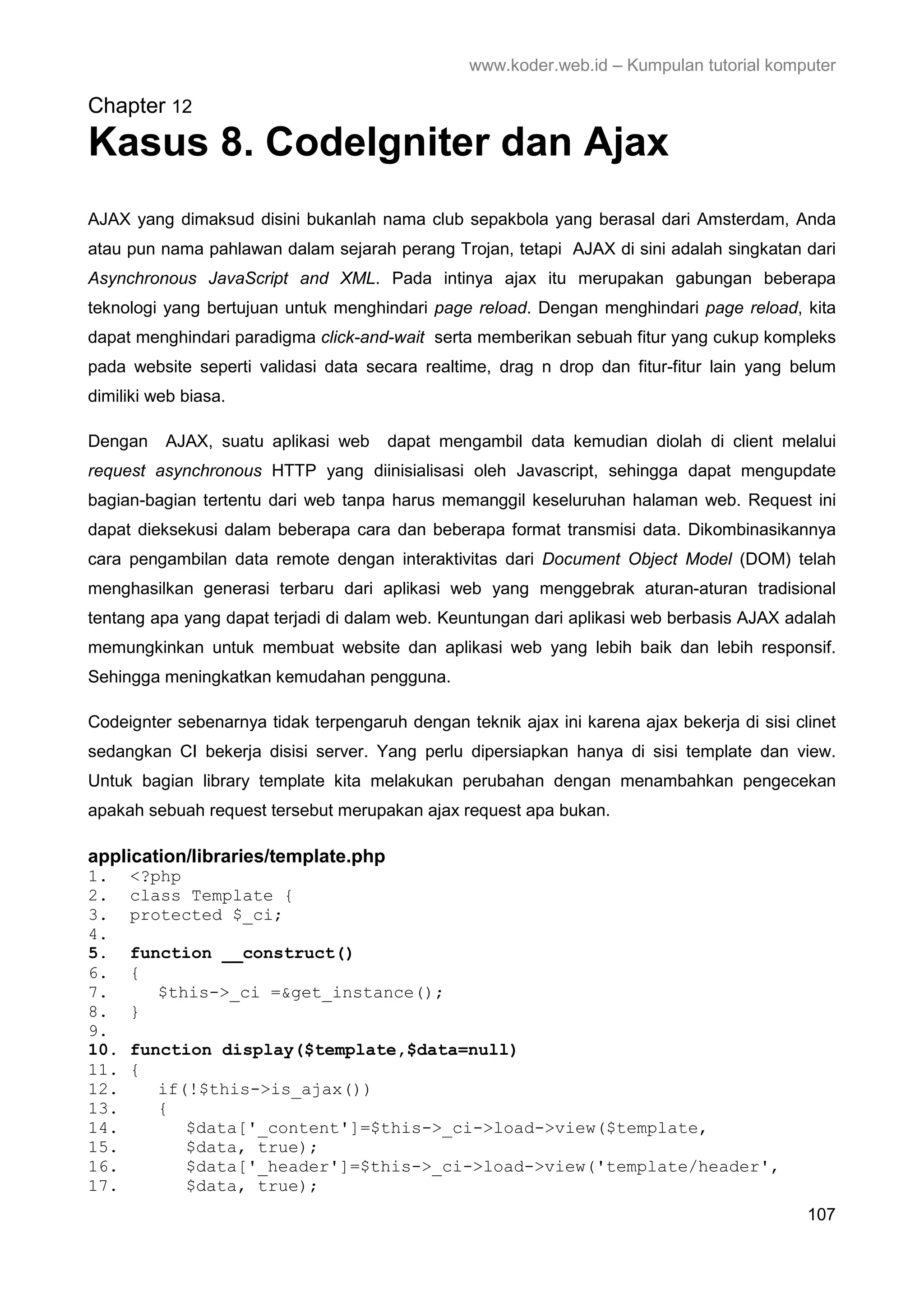 www.koder.web.id – Kumpulan tutorial komputer Chapter 12 Kasus 8. CodeIgniter dan Ajax AJAX yang dimaksud disini bukanlah nama club sepakbola yang berasal dari Amsterdam, Anda atau pun nama pahlawan dalam sejarah perang Trojan, tetapi AJAX di sini adalah singkatan dari Asynchronous JavaScript and XML. Pada intinya ajax itu merupakan gabungan beberapa teknologi yang bertujuan untuk menghindari page reload. Dengan menghindari page reload, kita dapat menghindari paradigma click-and-wait serta memberikan sebuah fitur yang cukup kompleks pada website seperti validasi data secara realtime, drag n drop dan fitur-fitur lain yang belum dimiliki web biasa. Dengan AJAX, suatu aplikasi web dapat mengambil data kemudian diolah di client melalui request asynchronous HTTP yang diinisialisasi oleh Javascript, sehingga dapat mengupdate bagian-bagian tertentu dari web tanpa harus memanggil keseluruhan halaman web. Request ini dapat dieksekusi dalam beberapa cara dan beberapa format transmisi data. Dikombinasikannya cara pengambilan data remote dengan interaktivitas dari Document Object Model (DOM) telah menghasilkan generasi terbaru dari aplikasi web yang menggebrak aturan-aturan tradisional tentang apa yang dapat terjadi di dalam web. Keuntungan dari aplikasi web berbasis AJAX adalah memungkinkan untuk membuat website dan aplikasi web yang lebih baik dan lebih responsif. Sehingga meningkatkan kemudahan pengguna. Codeignter sebenarnya tidak terpengaruh dengan teknik ajax ini karena ajax bekerja di sisi clinet sedangkan CI bekerja disisi server. Yang perlu dipersiapkan hanya di sisi template dan view. Untuk bagian library template kita melakukan perubahan dengan menambahkan pengecekan apakah sebuah request tersebut merupakan ajax request apa bukan. application/libraries/template.php 1. <?php 2. class Template { 3. protected $_ci; 4. 5. function __construct() 6. { 7. $this->_ci =&get_instance(); 8. } 9. 10. function display($template,$data=null) 11. { 12. if(!$this->is_ajax()) 13. { 14. $data['_content']=$this->_ci->load->view($template, 15. $data, true); 16. $data['_header']=$this->_ci->load->view('template/header', 17. $data, true); 107 