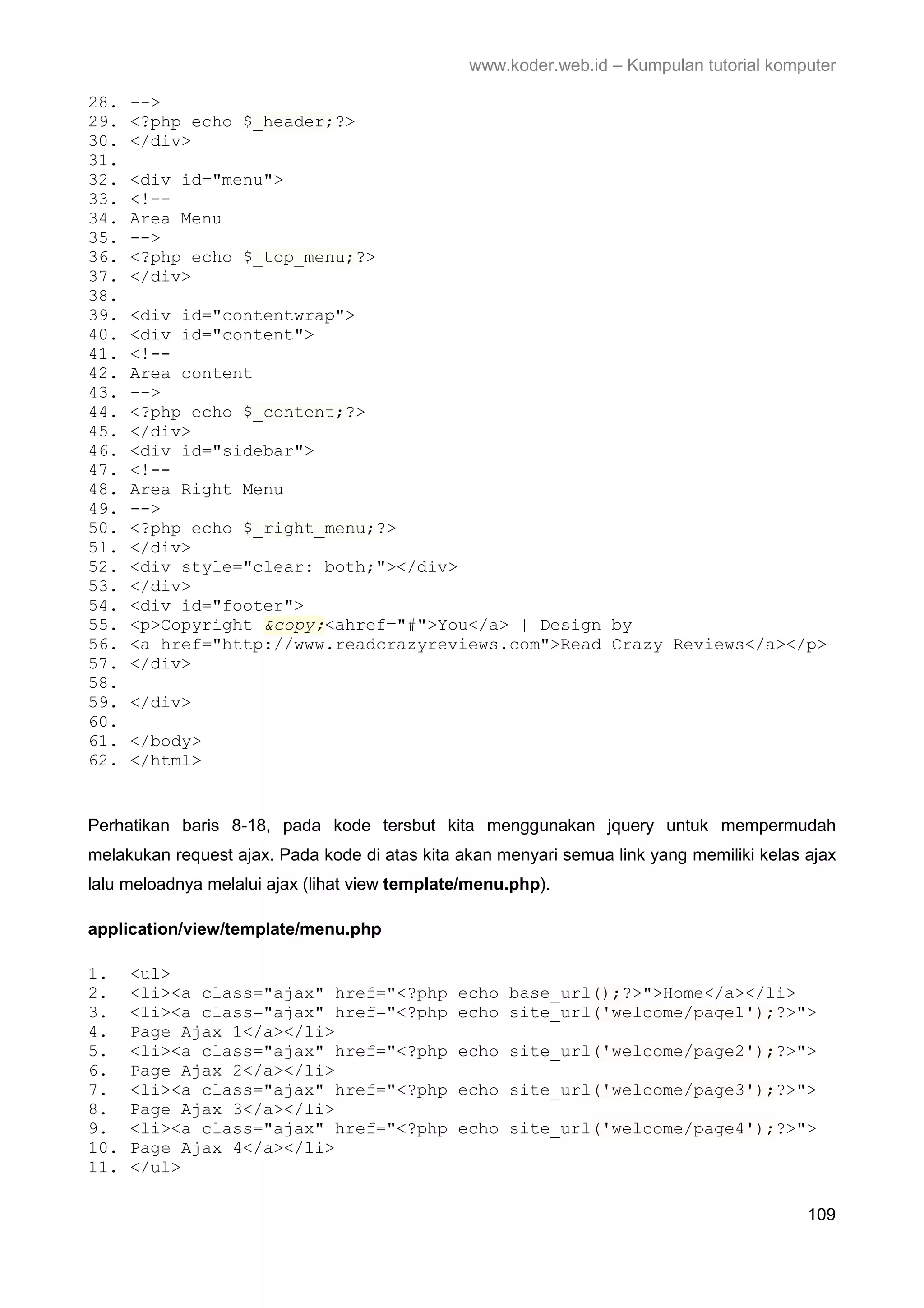 www.koder.web.id – Kumpulan tutorial komputer 28. --> 29. <?php echo $_header;?> 30. </div> 31. 32. <div id="menu"> 33. <!-- 34. Area Menu 35. --> 36. <?php echo $_top_menu;?> 37. </div> 38. 39. <div id="contentwrap"> 40. <div id="content"> 41. <!-- 42. Area content 43. --> 44. <?php echo $_content;?> 45. </div> 46. <div id="sidebar"> 47. <!-- 48. Area Right Menu 49. --> 50. <?php echo $_right_menu;?> 51. </div> 52. <div style="clear: both;"></div> 53. </div> 54. <div id="footer"> 55. <p>Copyright &copy;<ahref="#">You</a> | Design by 56. <a href="http://www.readcrazyreviews.com">Read Crazy Reviews</a></p> 57. </div> 58. 59. </div> 60. 61. </body> 62. </html> Perhatikan baris 8-18, pada kode tersbut kita menggunakan jquery untuk mempermudah melakukan request ajax. Pada kode di atas kita akan menyari semua link yang memiliki kelas ajax lalu meloadnya melalui ajax (lihat view template/menu.php). application/view/template/menu.php 1. <ul> 2. <li><a class="ajax" href="<?php echo base_url();?>">Home</a></li> 3. <li><a class="ajax" href="<?php echo site_url('welcome/page1');?>"> 4. Page Ajax 1</a></li> 5. <li><a class="ajax" href="<?php echo site_url('welcome/page2');?>"> 6. Page Ajax 2</a></li> 7. <li><a class="ajax" href="<?php echo site_url('welcome/page3');?>"> 8. Page Ajax 3</a></li> 9. <li><a class="ajax" href="<?php echo site_url('welcome/page4');?>"> 10. Page Ajax 4</a></li> 11. </ul> 109 