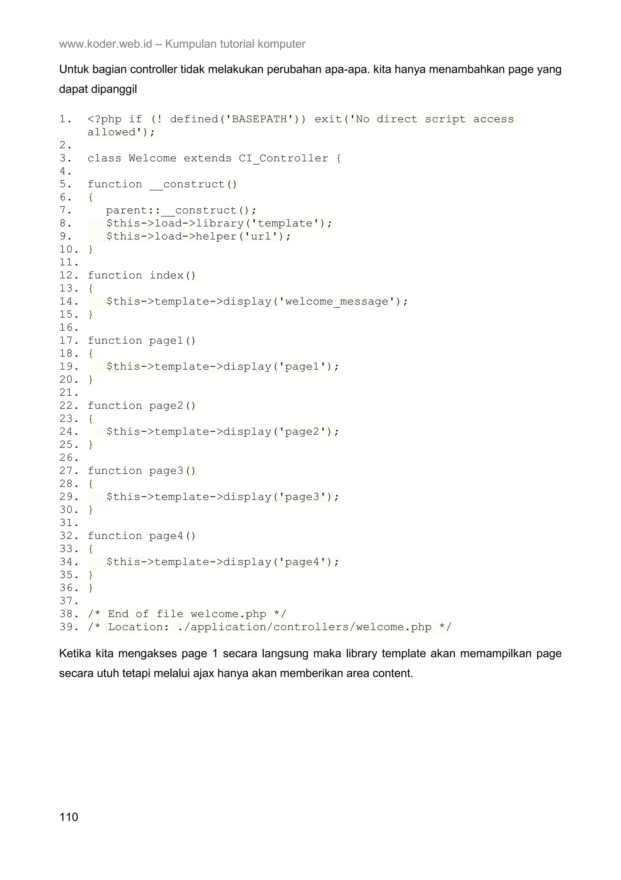 www.koder.web.id – Kumpulan tutorial komputer Untuk bagian controller tidak melakukan perubahan apa-apa. kita hanya menambahkan page yang dapat dipanggil 1. <?php if (! defined('BASEPATH')) exit('No direct script access allowed'); 2. 3. class Welcome extends CI_Controller { 4. 5. function __construct() 6. { 7. parent::__construct(); 8. $this->load->library('template'); 9. $this->load->helper('url'); 10. } 11. 12. function index() 13. { 14. $this->template->display('welcome_message'); 15. } 16. 17. function page1() 18. { 19. $this->template->display('page1'); 20. } 21. 22. function page2() 23. { 24. $this->template->display('page2'); 25. } 26. 27. function page3() 28. { 29. $this->template->display('page3'); 30. } 31. 32. function page4() 33. { 34. $this->template->display('page4'); 35. } 36. } 37. 38. /* End of file welcome.php */ 39. /* Location: ./application/controllers/welcome.php */ Ketika kita mengakses page 1 secara langsung maka library template akan memampilkan page secara utuh tetapi melalui ajax hanya akan memberikan area content. 110 