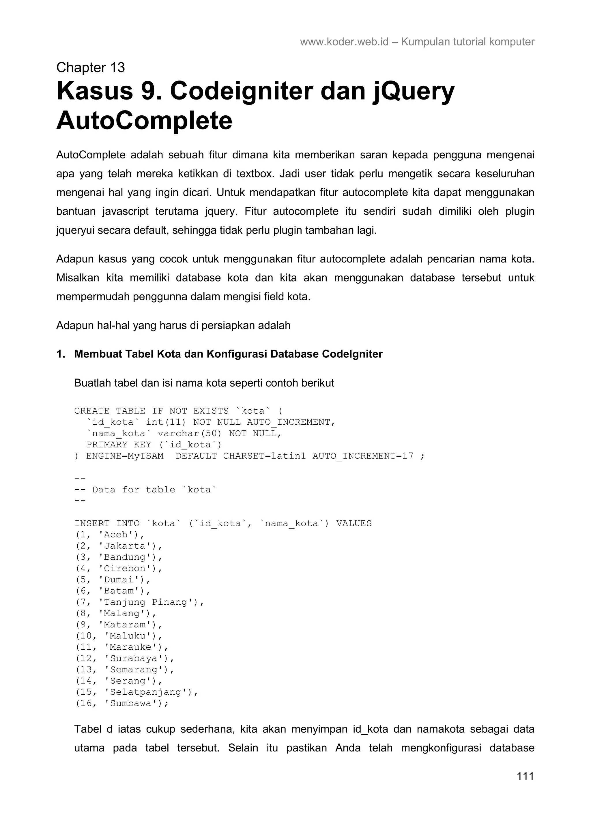 www.koder.web.id – Kumpulan tutorial komputer Chapter 13 Kasus 9. Codeigniter dan jQuery AutoComplete AutoComplete adalah sebuah fitur dimana kita memberikan saran kepada pengguna mengenai apa yang telah mereka ketikkan di textbox. Jadi user tidak perlu mengetik secara keseluruhan mengenai hal yang ingin dicari. Untuk mendapatkan fitur autocomplete kita dapat menggunakan bantuan javascript terutama jquery. Fitur autocomplete itu sendiri sudah dimiliki oleh plugin jqueryui secara default, sehingga tidak perlu plugin tambahan lagi. Adapun kasus yang cocok untuk menggunakan fitur autocomplete adalah pencarian nama kota. Misalkan kita memiliki database kota dan kita akan menggunakan database tersebut untuk mempermudah penggunna dalam mengisi field kota. Adapun hal-hal yang harus di persiapkan adalah 1. Membuat Tabel Kota dan Konfigurasi Database CodeIgniter Buatlah tabel dan isi nama kota seperti contoh berikut CREATE TABLE IF NOT EXISTS `kota` ( `id_kota` int(11) NOT NULL AUTO_INCREMENT, `nama_kota` varchar(50) NOT NULL, PRIMARY KEY (`id_kota`) ) ENGINE=MyISAM DEFAULT CHARSET=latin1 AUTO_INCREMENT=17 ; -- -- Data for table `kota` -- INSERT INTO `kota` (`id_kota`, `nama_kota`) VALUES (1, 'Aceh'), (2, 'Jakarta'), (3, 'Bandung'), (4, 'Cirebon'), (5, 'Dumai'), (6, 'Batam'), (7, 'Tanjung Pinang'), (8, 'Malang'), (9, 'Mataram'), (10, 'Maluku'), (11, 'Marauke'), (12, 'Surabaya'), (13, 'Semarang'), (14, 'Serang'), (15, 'Selatpanjang'), (16, 'Sumbawa'); Tabel d iatas cukup sederhana, kita akan menyimpan id_kota dan namakota sebagai data utama pada tabel tersebut. Selain itu pastikan Anda telah mengkonfigurasi database 111 