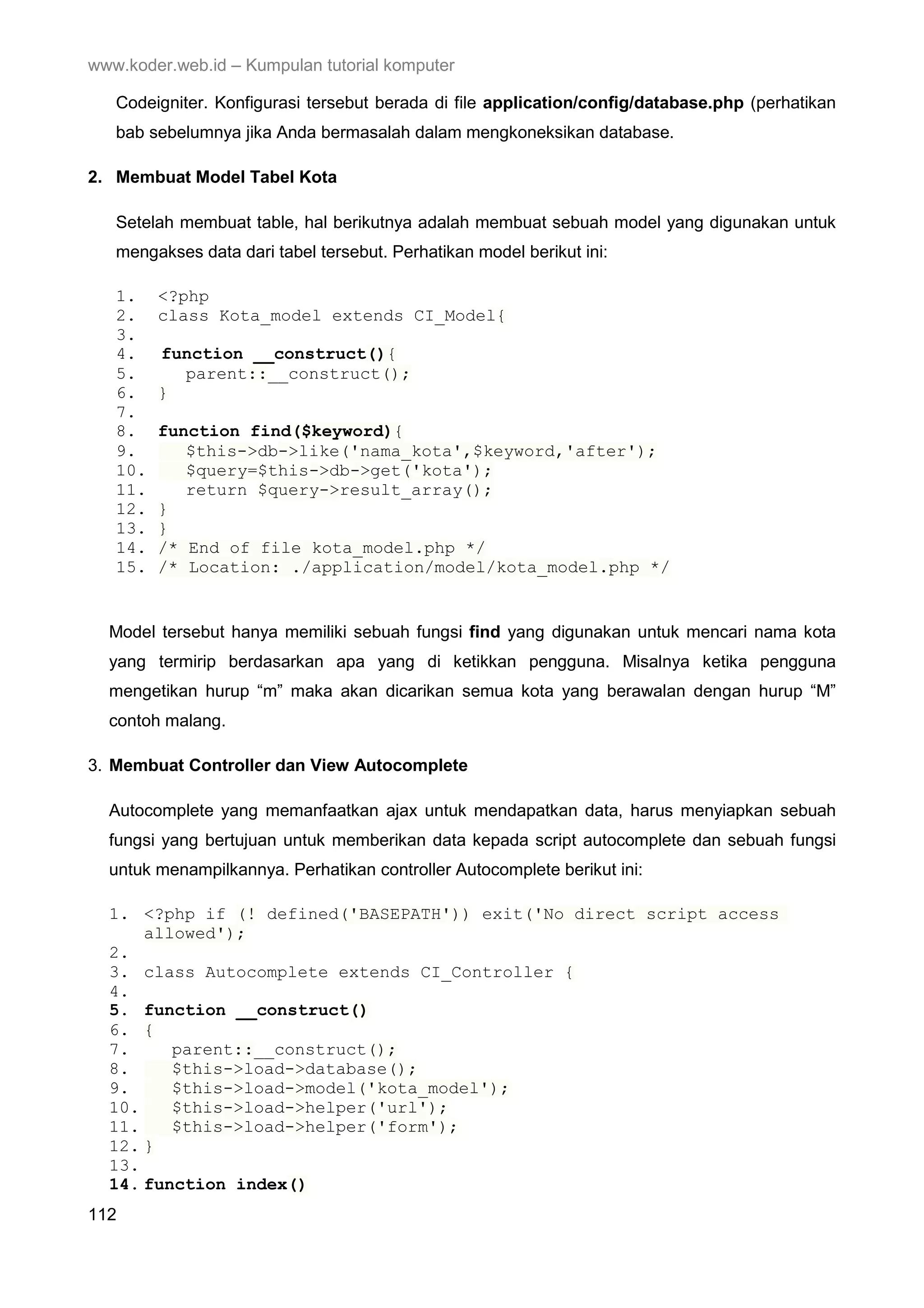 www.koder.web.id – Kumpulan tutorial komputer Codeigniter. Konfigurasi tersebut berada di file application/config/database.php (perhatikan bab sebelumnya jika Anda bermasalah dalam mengkoneksikan database. 2. Membuat Model Tabel Kota Setelah membuat table, hal berikutnya adalah membuat sebuah model yang digunakan untuk mengakses data dari tabel tersebut. Perhatikan model berikut ini: 1. <?php 2. class Kota_model extends CI_Model{ 3. 4. function __construct(){ 5. parent::__construct(); 6. } 7. 8. function find($keyword){ 9. $this->db->like('nama_kota',$keyword,'after'); 10. $query=$this->db->get('kota'); 11. return $query->result_array(); 12. } 13. } 14. /* End of file kota_model.php */ 15. /* Location: ./application/model/kota_model.php */ Model tersebut hanya memiliki sebuah fungsi find yang digunakan untuk mencari nama kota yang termirip berdasarkan apa yang di ketikkan pengguna. Misalnya ketika pengguna mengetikan hurup “m” maka akan dicarikan semua kota yang berawalan dengan hurup “M” contoh malang. 3. Membuat Controller dan View Autocomplete Autocomplete yang memanfaatkan ajax untuk mendapatkan data, harus menyiapkan sebuah fungsi yang bertujuan untuk memberikan data kepada script autocomplete dan sebuah fungsi untuk menampilkannya. Perhatikan controller Autocomplete berikut ini: 1. <?php if (! defined('BASEPATH')) exit('No direct script access allowed'); 2. 3. class Autocomplete extends CI_Controller { 4. 5. function __construct() 6. { 7. parent::__construct(); 8. $this->load->database(); 9. $this->load->model('kota_model'); 10. $this->load->helper('url'); 11. $this->load->helper('form'); 12. } 13. 14. function index() 112 