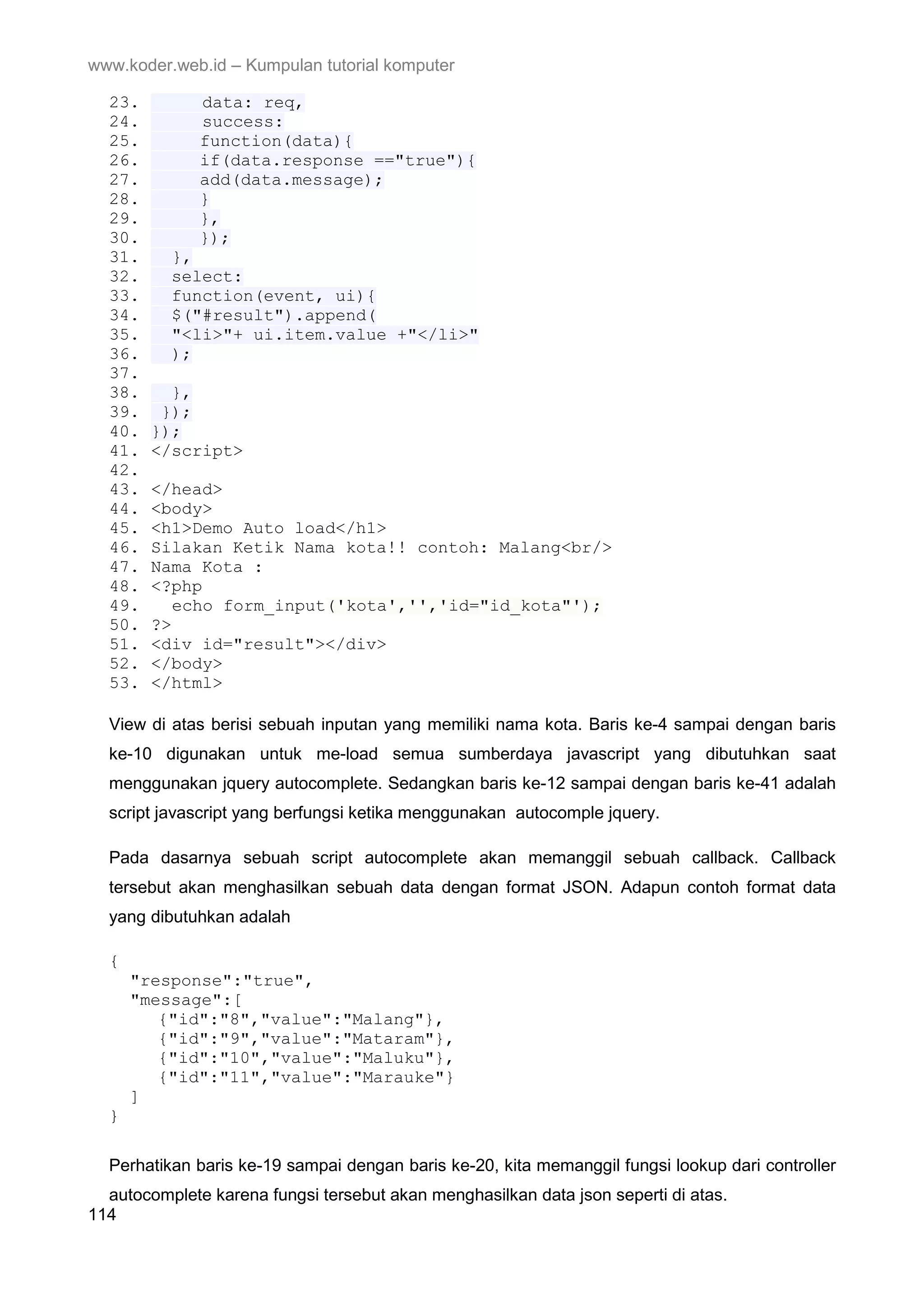 www.koder.web.id – Kumpulan tutorial komputer 23. data: req, 24. success: 25. function(data){ 26. if(data.response =="true"){ 27. add(data.message); 28. } 29. }, 30. }); 31. }, 32. select: 33. function(event, ui){ 34. $("#result").append( 35. "<li>"+ ui.item.value +"</li>" 36. ); 37. 38. }, 39. }); 40. }); 41. </script> 42. 43. </head> 44. <body> 45. <h1>Demo Auto load</h1> 46. Silakan Ketik Nama kota!! contoh: Malang<br/> 47. Nama Kota : 48. <?php 49. echo form_input('kota','','id="id_kota"'); 50. ?> 51. <div id="result"></div> 52. </body> 53. </html> View di atas berisi sebuah inputan yang memiliki nama kota. Baris ke-4 sampai dengan baris ke-10 digunakan untuk me-load semua sumberdaya javascript yang dibutuhkan saat menggunakan jquery autocomplete. Sedangkan baris ke-12 sampai dengan baris ke-41 adalah script javascript yang berfungsi ketika menggunakan autocomple jquery. Pada dasarnya sebuah script autocomplete akan memanggil sebuah callback. Callback tersebut akan menghasilkan sebuah data dengan format JSON. Adapun contoh format data yang dibutuhkan adalah { "response":"true", "message":[ {"id":"8","value":"Malang"}, {"id":"9","value":"Mataram"}, {"id":"10","value":"Maluku"}, {"id":"11","value":"Marauke"} ] } Perhatikan baris ke-19 sampai dengan baris ke-20, kita memanggil fungsi lookup dari controller autocomplete karena fungsi tersebut akan menghasilkan data json seperti di atas. 114 
