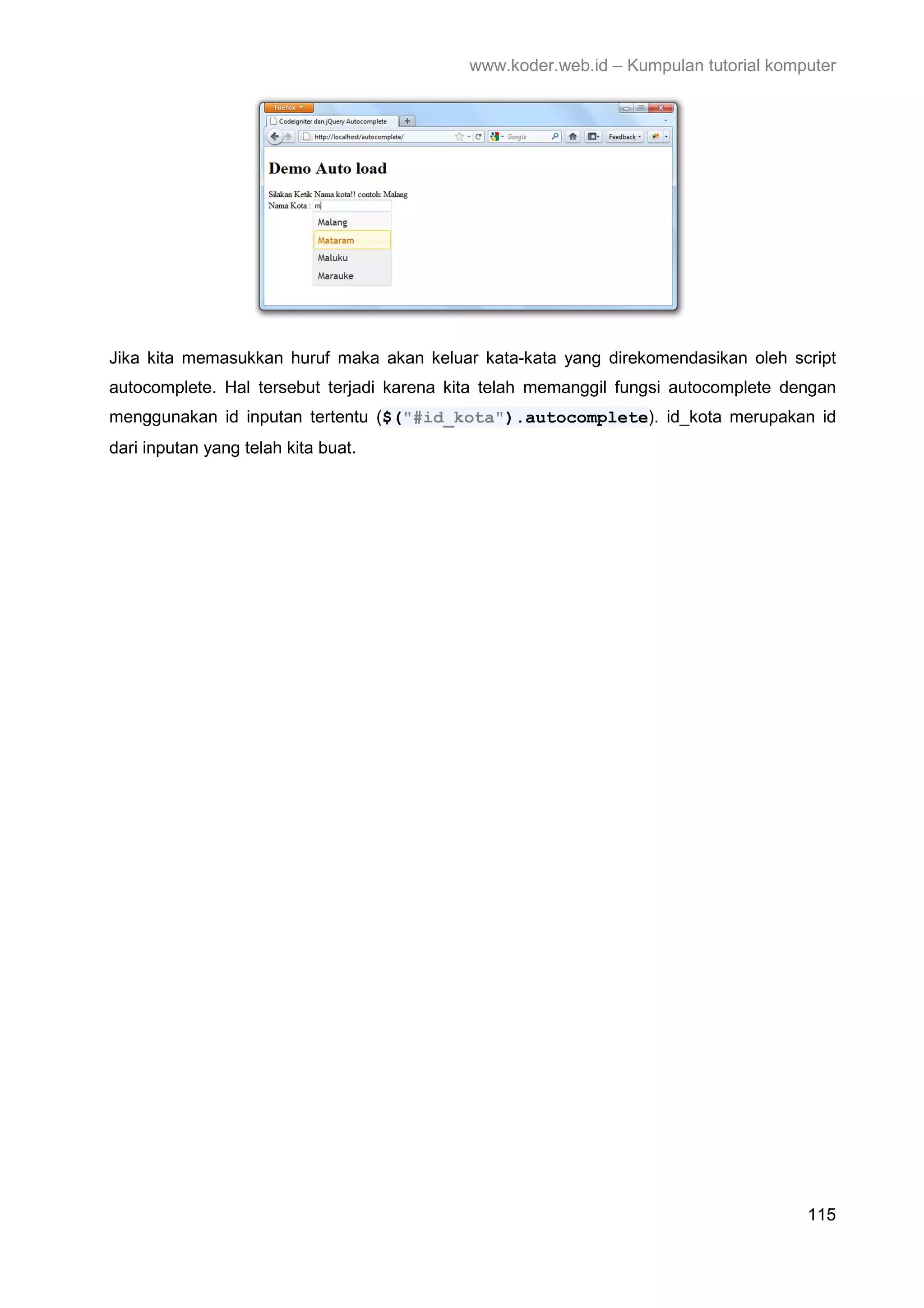 www.koder.web.id – Kumpulan tutorial komputer Jika kita memasukkan huruf maka akan keluar kata-kata yang direkomendasikan oleh script autocomplete. Hal tersebut terjadi karena kita telah memanggil fungsi autocomplete dengan menggunakan id inputan tertentu ($("#id_kota").autocomplete). id_kota merupakan id dari inputan yang telah kita buat. 115 