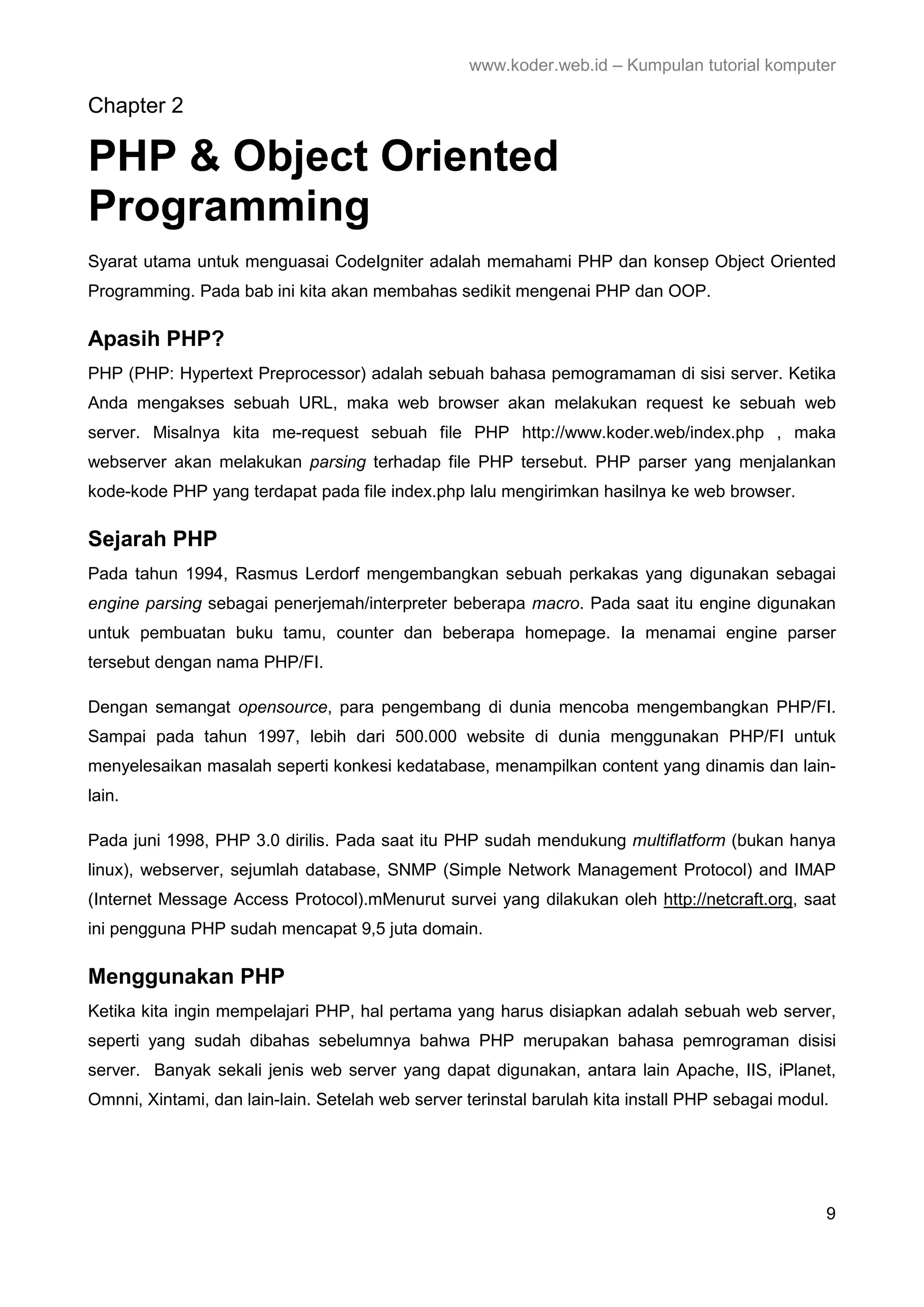www.koder.web.id – Kumpulan tutorial komputer Chapter 2 PHP & Object Oriented Programming Syarat utama untuk menguasai CodeIgniter adalah memahami PHP dan konsep Object Oriented Programming. Pada bab ini kita akan membahas sedikit mengenai PHP dan OOP. Apasih PHP? PHP (PHP: Hypertext Preprocessor) adalah sebuah bahasa pemogramaman di sisi server. Ketika Anda mengakses sebuah URL, maka web browser akan melakukan request ke sebuah web server. Misalnya kita me-request sebuah file PHP http://www.koder.web/index.php , maka webserver akan melakukan parsing terhadap file PHP tersebut. PHP parser yang menjalankan kode-kode PHP yang terdapat pada file index.php lalu mengirimkan hasilnya ke web browser. Sejarah PHP Pada tahun 1994, Rasmus Lerdorf mengembangkan sebuah perkakas yang digunakan sebagai engine parsing sebagai penerjemah/interpreter beberapa macro. Pada saat itu engine digunakan untuk pembuatan buku tamu, counter dan beberapa homepage. Ia menamai engine parser tersebut dengan nama PHP/FI. Dengan semangat opensource, para pengembang di dunia mencoba mengembangkan PHP/FI. Sampai pada tahun 1997, lebih dari 500.000 website di dunia menggunakan PHP/FI untuk menyelesaikan masalah seperti konkesi kedatabase, menampilkan content yang dinamis dan lain- lain. Pada juni 1998, PHP 3.0 dirilis. Pada saat itu PHP sudah mendukung multiflatform (bukan hanya linux), webserver, sejumlah database, SNMP (Simple Network Management Protocol) and IMAP (Internet Message Access Protocol).mMenurut survei yang dilakukan oleh http://netcraft.org, saat ini pengguna PHP sudah mencapat 9,5 juta domain. Menggunakan PHP Ketika kita ingin mempelajari PHP, hal pertama yang harus disiapkan adalah sebuah web server, seperti yang sudah dibahas sebelumnya bahwa PHP merupakan bahasa pemrograman disisi server. Banyak sekali jenis web server yang dapat digunakan, antara lain Apache, IIS, iPlanet, Omnni, Xintami, dan lain-lain. Setelah web server terinstal barulah kita install PHP sebagai modul. 9 